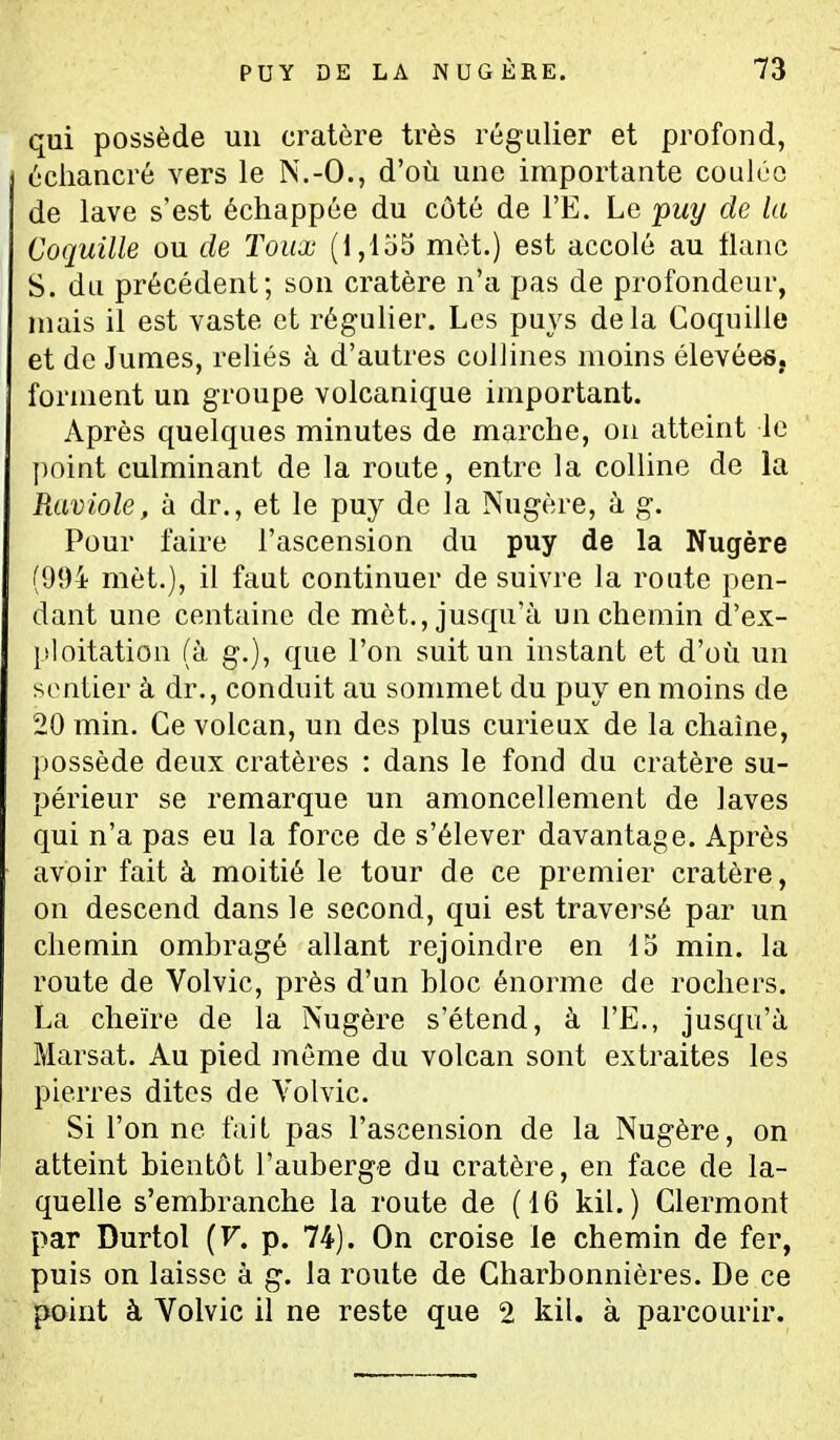 qui possède un cratère très régulier et profond, uciiancré vers le N.-O., d'où une importante coulée de lave s'est échappée du côté de l'E. Le puy de la Coquille ou de Toux (1,155 met.) est accolé au liane S. du précédent; son cratère n'a pas de profondeur, mais il est vaste et régulier. Les puys delà Coquille et de Jumes, reliés à d'autres collines moins élevées, forment un groupe volcanique important. Après quelques minutes de marche, on atteint le point culminant de la route, entre la colline de la Raviole, à dr., et le puy de la Nugère, à g. Pour faire l'ascension du puy de la Nugère (994 met.), il faut continuer de suivre la route pen- dant une centaine de mèt., jusqu'à un chemin d'ex- ploitation (à g.), que l'on suit un instant et d'où un soutier à dr., conduit au sommet du puy en moins de 20 min. Ce volcan, un des plus curieux de la chaîne, possède deux cratères : dans le fond du cratère su- périeur se remarque un amoncellement de laves qui n'a pas eu la force de s'élever davantage. Après avoir fait à moitié le tour de ce premier cratère, on descend dans le second, qui est traversé par un chemin ombragé allant rejoindre en 15 min. la route de Volvic, près d'un bloc énorme de rochers. La cheïre de la Nugère s'étend, à l'E., jusqu'à Marsat. Au pied môme du volcan sont extraites les pierres dites de Volvic. Si l'on ne fait pas l'ascension de la Nugère, on atteint bientôt l'auberge du cratère, en face de la- quelle s'embranche la route de (16 kil. ) Clermont par Durtol (F. p. 74). On croise le chemin de fer, puis on laisse à g. la route de Charbonnières. De ce point à Volvic il ne reste que 2 kil. à parcourir.