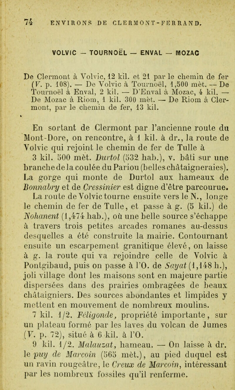 VOLVIC - TOURNOËL — ENVAL — MOZAC De Clerraont à Volvic, 12 kil. et 21 par le chemin de fer (V. p. 108). — De Volvic à Toiirnoël, 1,500 mèt. De Touruoël à Enval, 2 kil. — D'Enval à Mozac, 4 kil. — De Mozac à Riom, 1 kil. 300 met. — De Riom à Cler- mont, par le chemin de fer, 13 kil. En sortant de Clermont par l'ancienne route du Mont-Dore, on rencontre, à 1 kil. à dr., la route de Volvic qui rejoint le chemin de fer de Tulle à 3 kil. 500 mèt. Burtol (532 hab.), v. bâti sur une branche de la coulée du Pariou (belles châtaigneraies). La gorge qui monte de Durtol aux hameaux de Bonnabry et de Cressinier est digne d'être parcourue. La route de Volvic tourne ensuite vers le N., longe le chemin de fer de Tulle, et passe à g. (5 kil.) de JSohanent (1,474- hab.), où une belle source s'échappe à travers trois petites arcades romanes au-dessus desquelles a été construite la mairie. Contournant ensuite un escarpement granitique élevé, on laisse à g. la route qui va rejoindre celle de Volvic à Pontgibaud, puis on passe à l'O. de Sayat (1,148 h.), joli village dont les maisons sont en majeure partie dispersées dans des prairies ombragées de beaux châtaigniers. Des sources abondantes et limpides y mettent en mouvement de nombreux moulins. 7 kil. 1/2. Fêligonde, propriété importante, sur un plateau formé par les laves du volcan de Jumes (7. p. 72), situé à 6 kil. à l'O. 9 kil. 1/2. Malauzat, hameau. — On laisse à dr. le puy de Marcoin (565 mèt.), au pied duquel est un ravin rougcâtre, le Creux de Marcoin, intéressant par les nombreux fossiles qu'il renferme.