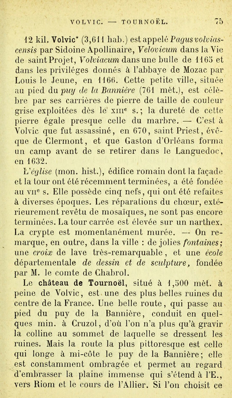 12 kil. Volvic* (3,611 liab.) est appelé Pagusvolvîas- censis par Sidoine Apollinaire, Veloviciim dans la Vie de saint Projet, Fo/vmcwm dans une bulle de 1165 et dans les privilèges donnés à l'abbaye de Mozac par Louis le Jeune, en 1166. Cette petite ville, située an pied du puy de la Bannière (761 mèt.), est célè- bre par ses carrières de pierre de taille de couleur grise exploitées dès lé xiii« s.; la dureté de cette pierre égale presque celle du marbre. — C'est à Volvic que fut assassiné, en 670, saint Priest, évo- que de Clermont, et que Gaston d'Orléans forma Qn camp avant de se retirer dans le Languedoc, en 1632. Véglise (mon. hist.), édifice romain dont la façade et la tour ont été récemment terminées, a été fondée au vn° s. Elle possède cinq nefs, qui ont été refaites à diverses époques. Les réparations du chœur, exté- rieurement revêtu de mosaïques, ne sont pas encore terminées. La tour carrée est élevée sur un narthex. La crypte est momentanément murée. — On re- marque, en outre, dans la ville : de jolies fontaines; une croix de lave très-remarquable, et une école départementale de dessin et de scidpture, fondée par M. le comte de Chabrol. Le château de Tournoël, situé à 1,500 mèt. à peine de Volvic, est une des plus belles ruines du centre de la France. Une belle route, qui passe au pied du puy de la Bannière, conduit en quel- ques min. à Cruzol, d'où l'on n'a plus qu'à gravir la colline au sommet de laquelle se dressent les ruines. Mais la route la plus pittoresque est celle qui longe à mi-côte le puy de la Bannière; elle est constamment ombragée et permet au regard d'embrasser la plaine immense qui s'étend à l'E., vers Riom et le cours de l'Allier. Si l'on choisit ce