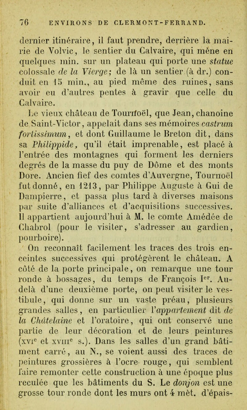 dernier itinéraire, il faut prendre, derrière la mai- rie de Volvic, le sentier du Calvaire, qui mène en quelques min. sur un plateau qui porte une statue colossale de la Vierge; de là un sentier (à dr.) con- duit en io min., au pied môme des ruines, sans avoir eu d'autres pentes à gravir que celle du Calvaire. Le vieux château de Tourrfoël, que Jean, chanoine de Saint-Victor, appelait dans ses mémoires castrum fortlssimum, et dont Guillaume le Breton dit, dans sa Philippide, qu'il était imprenable, est placé à l'entrée des montagnes qui forment les derniers degrés de la masse du puy de Dôme et des monts Dore. Ancien fief des comtes d'Auvergne, Tournoël fut donné, en 1213, par Philippe Auguste à Gui de Dampierre, et passa plus tard à diverses maisons par suite d'alliances et d'acquisitions successives. Il appartient aujourd'hui à M. le comte Amédée de Chabrol (pour le visiter, s'adresser au gardien, pourboire). On reconnaît facilement les traces des trois en- ceintes successives qui protégèrent le château. A côté de la porte principale, on remarque une tour ronde à bossages, du temps de François P. Au- delà d'une deuxième porte, on peut visiter le ves- tibule, qui donne sur un vaste préau, plusieurs grandes salles , en particulier Vappartement dit de la Châtelaine et l'oratoire, qui ont conservé une partie de leur décoration et de leurs peintures (xvi*^ et xviii° s.). Dans les salles d'un grand bâti- ment carré, au N., se voient aussi des traces de peintures grossières à l'ocre rouge, qui semblent iaire remonter cette construction à une époque plus reculée que les bâtiments du S. Le donjon est une grosse tour ronde dont les murs ont 4 mèt. d'épais-