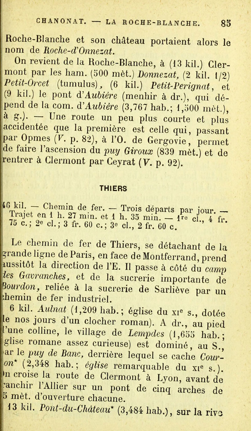 Roche-Blanche et son château portaient alors le nom de Roche-d'Onnezat. On revient de la Roche-Blanche, à (13 kil.) Cler- mont par les ham. (500 mèt.) Donnezat, (2 kil. t/2) Petit-Orcet (tumulus), (6 kil.) Petit-Perignat, et (9 kil.) le pont d'Aubiére (menhir à dr.), qui dé- pend de la com. d'Aubîère (3,767 hab.; 1,500 mèt.), à g.). — Une route un peu plus courte et plus accidentée que la première est celle qui, passant par Opmes (F. p. 82), à l'O. de Gergovie, permet de faire l'ascension du puy Giroux (839 mèt.) et de rentrer à Glermont par Geyrat {V. p. 92). THIERS IG kil. - Chemin de fer. - Trois départs par iour. - Trajet en 1 h. 27 mm. et 1 h. 35 mïn. - Iro ci 4 fr 75 c.; 2e cl.; 3 fr. 60 c. ; 3° cl., 2 fr. 60 c. ' Le chemin de fer de Thiers, se détachant de la grande ligne de Paris, en face de Montferrand, prend lussitôt la direction de l'E. Il passe à côté du camp tes Gavranches, et de la sucrerie importante de bourdon, reliée à la sucrerie de Sarliève par un ^.hemin de fer industriel. 6 kil. Aulnat (1,209 hab.; église du xi^ s., dotée Le nos jours d'un clocher roman). A dr., au pied •'une colline, le village de Lempdes (1,655 hab.- ghse romane assez curieuse) est dominé, au S ' ar le puy de Banc, derrière lequel se cache Cour- on* (2,348 hab.; église remarquable du xi^ s ) 'n croise la route de Glermont à Ljon, avant de* •anchir l'Allier sur un pont de cinq arches de 5 met. d ouverture chacune. 13 kil. Pont-du-Château* (3,484 hab.), sur la riv-