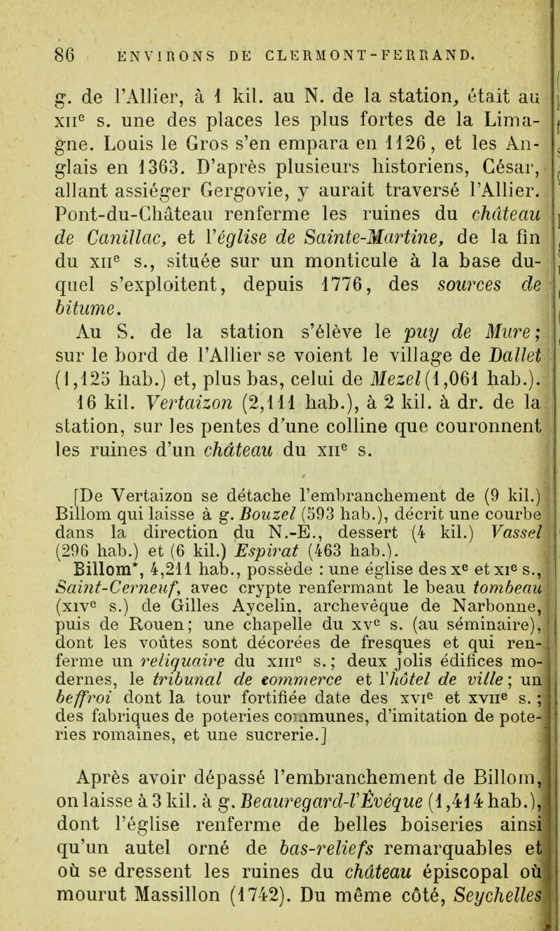 g-, de l'Allier, à 4 kil. au N. de la station^ était au xii'^ s. une des places les plus fortes de la Lima- gne. Louis le Gros s'en empara en H26, et les An- glais en 1363. D'après plusieurs historiens, César, allant assiéger Gergovie, y aurait traversé l'Allier. Pont-du-Château renferme les ruines du château de Canillac, et Véglise de Sainte-Martine, de la fm du xii° s., située sur un monticule à la base du- quel s'exploitent, depuis 1776, des sources de bitume. Au S. de la station s'élève le pmj de Miirei sur le bord de l'Allier se voient le village de Ballet (l,12o hab.) et, plus bas, celui de tee/(1,061 hab.). 16 kil. Vertaizon (2,111 hab.), à 2 kil. à dr. de la station, sur les pentes d'une colline que couronnent les ruines d'un château du xii*^ s. [De Vertaizon se détache l'embranchemeut de (9 kil.) Billom qui laisse à g. Bouzel (593 hab.), décrit une courbe dans la direction du N,-È., dessert (4 kil.) Vassd (296 hab.) et (6 kil.) Espirat (463 hab.). Billom*, 4,211 hab., possède : une église desx^ etxi<î s., Sai?it-Cerneuf, avec crypte renfermant le beau tombeau (xiv° s.) de Gilles Aycelin, archevêque de Narbonne, puis de Rouen; une chapelle du xv^ s. (au séminaire), dont les voûtes sont décorées de fresques et qui ren- ferme un reliquaire du xiii*' s.; deux jolis édifices mo- dernes, le tribunal de commerce et Yliôtel de ville ; un beffroi dont la tour fortifiée date des xvi^ et xvii^ s. ; des fabriques de poteries communes, d'imitation de pote- ries romaines, et une sucrerie.] Après avoir dépassé l'embranchement de Billom, on laisse à 3 kil. à g. Beauregard-VÈvèque (1,414 hab.), dont l'église renferme de belles boiseries ainsi qu'un autel orné de bas-reliefs remarquables et où se dressent les ruines du château épiscopal où mourut Massillon (1742). Du même côté, Seychelles