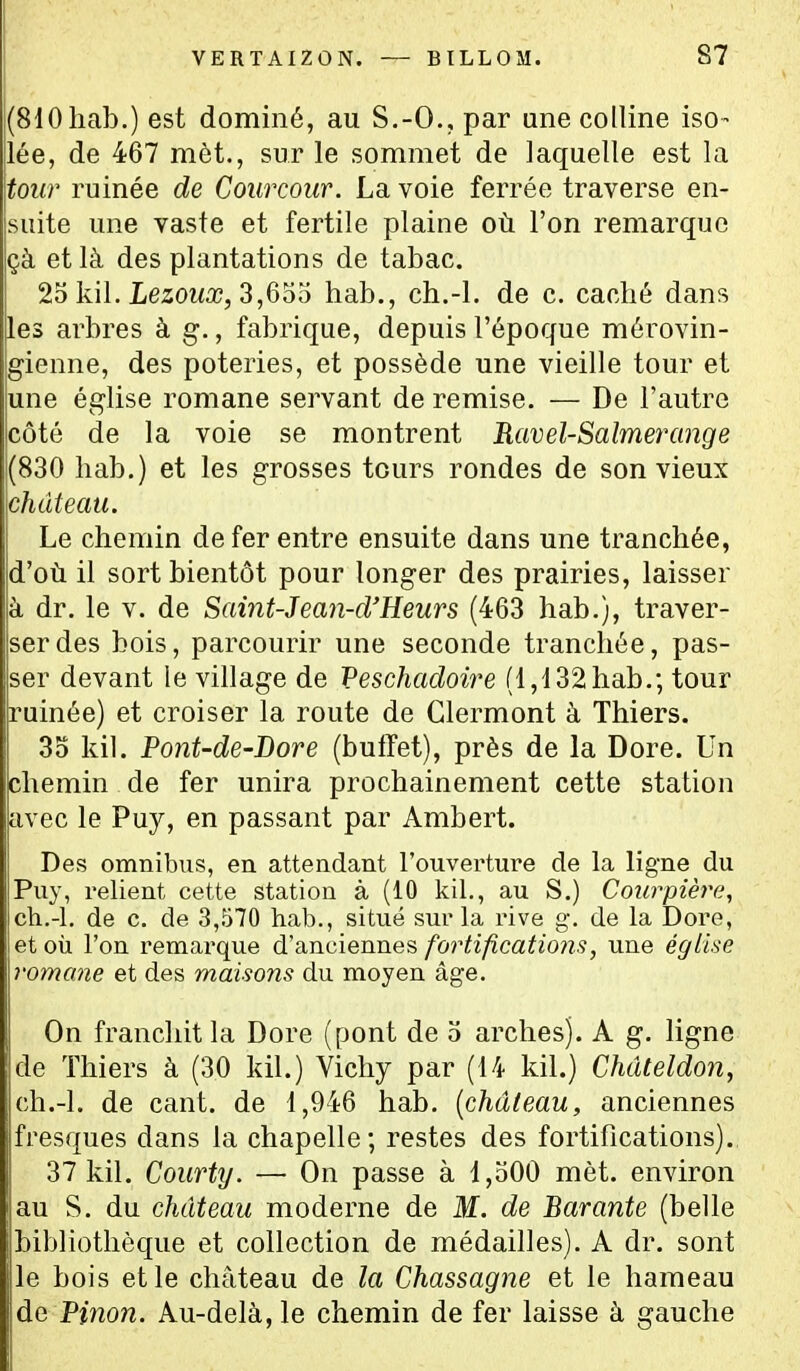 VERTAIZON. — BILLOM. S7 (SlOliab.) est dominé, au S.-O., par ane colline iso- lée, de 467 mèt., sur le sommet de laquelle est la tour ruinée de Coiircoiir. La voie ferrée traverse en- suite une vaste et fertile plaine où l'on remarque çà et là des plantations de tabac. 25 kil. Lezowa?, 3,655 hab., ch.-l. de c. caché dans les arbres à g., fabrique, depuis l'époque mérovin- gienne, des poteries, et possède une vieille tour et une église romane servant de remise. — De l'autre côté de la voie se montrent Ravel-Salmerange (830 liab.) et les grosses tours rondes de son vieux château. Le chemin de fer entre ensuite dans une tranchée, d'où il sort bientôt pour longer des prairies, laisser à dr. le v. de Samt-Jean-d'Eeurs (463 hab.), traver- ser des bois, parcourir une seconde tranchée, pas- ser devant le village de Peschadoire (1,132 hab.; tour ruinée) et croiser la route de Glermont à Thiers. 35 kil. Pont-de-Dore (buffet), près de la Dore. Un chemin de fer unira prochainement cette station avec le Puy, en passant par Ambert. Des omnibus, en attendant l'ouverture de la ligne du Puy, relient cette station à (10 kil., au S.) Courpière, ch.-l. de c. de 3,570 hab., situé sur la rive g. de la Dore, et oii l'on remarque d'anciennes fortifications, une église romane et des maisons du moyen âge. On franchit la Dore (pont de 5 arches). A g. Hgne de Thiers à (30 kil.) Vichy par (14 kil.) Chdteldon, ch.-l. de cant. de 1,946 hab. [château, anciennes fresques dans la chapelle; restes des fortifications). 37 kil. Courty. —• On passe à 1,500 mèt. environ au S. du château moderne de M. de Barante (belle bibliothèque et collection de médailles). A dr. sont le bois et le château de la Chassagne et le hameau ÙG Pinon. Au-delà, le chemin de fer laisse à gauche