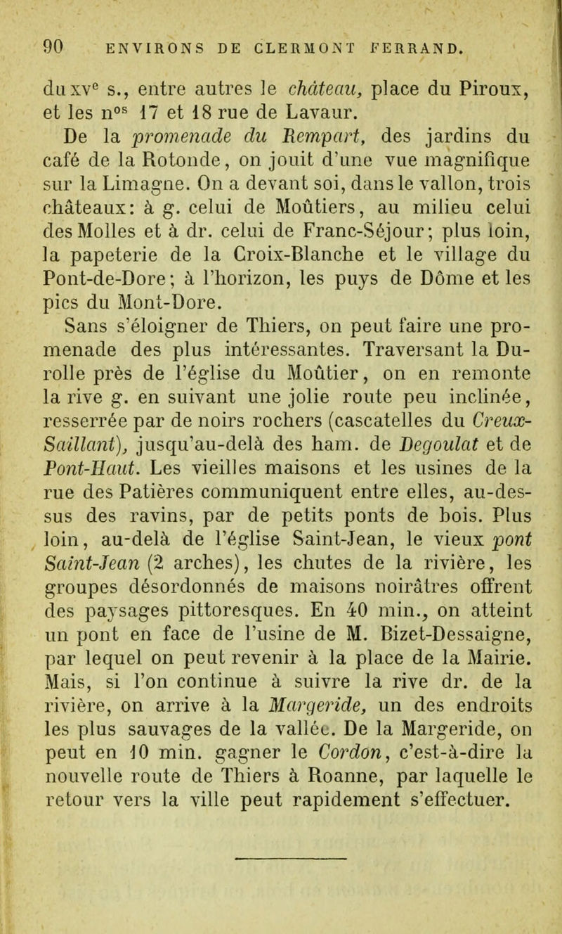 diiKY^ S., entre autres le château, place du Piroux, et les 11°^ 17 et 18 rue de Lavaur. De la promenade du Rempart, des jardins du café de la Rotonde, on jouit d'une vue magnifique sur la Limagne. On a devant soi, dans le vallon, trois châteaux: à g. celui de Moûtiers, au milieu celui des Molles et à dr. celui de Franc-Séjour; plus loin, la papeterie de la Croix-Blanche et le village du Pont-de-Dore; à l'horizon, les puys de Dôme et les pics du Mont-Dore. Sans s'éloigner de Thiers, on peut faire une pro- menade des plus intéressantes. Traversant la Du- rolle près de l'église du Moûtier, on en remonte la rive g. en suivant une jolie route peu inclinée, resserrée par de noirs rochers (cascatelles du Creux- Saillant), jusqu'au-delà des ham. de Begoulat et de Pont-Haut. Les vieilles maisons et les usines de la rue des Patières communiquent entre elles, au-des- sus des ravins, par de petits ponts de hois. Plus loin, au-delà de l'église Saint-Jean, le vieux pont Saint-Jean (2 arches), les chutes de la rivière, les groupes désordonnés de maisons noirâtres offrent des paysages pittoresques. En 40 min., on atteint un pont en face de l'usine de M. Bizet-Dessaigne, par lequel on peut revenir à la place de la Mairie. Mais, si l'on continue à suivre la rive dr. de la rivière, on arrive à la Margeride, un des endroits les plus sauvages de la vallée. De la Margeride, on peut en 10 min. gagner le Cordon, c'est-à-dire la nouvelle route de Thiers à Roanne, par laquelle le retour vers la ville peut rapidement s'effectuer.