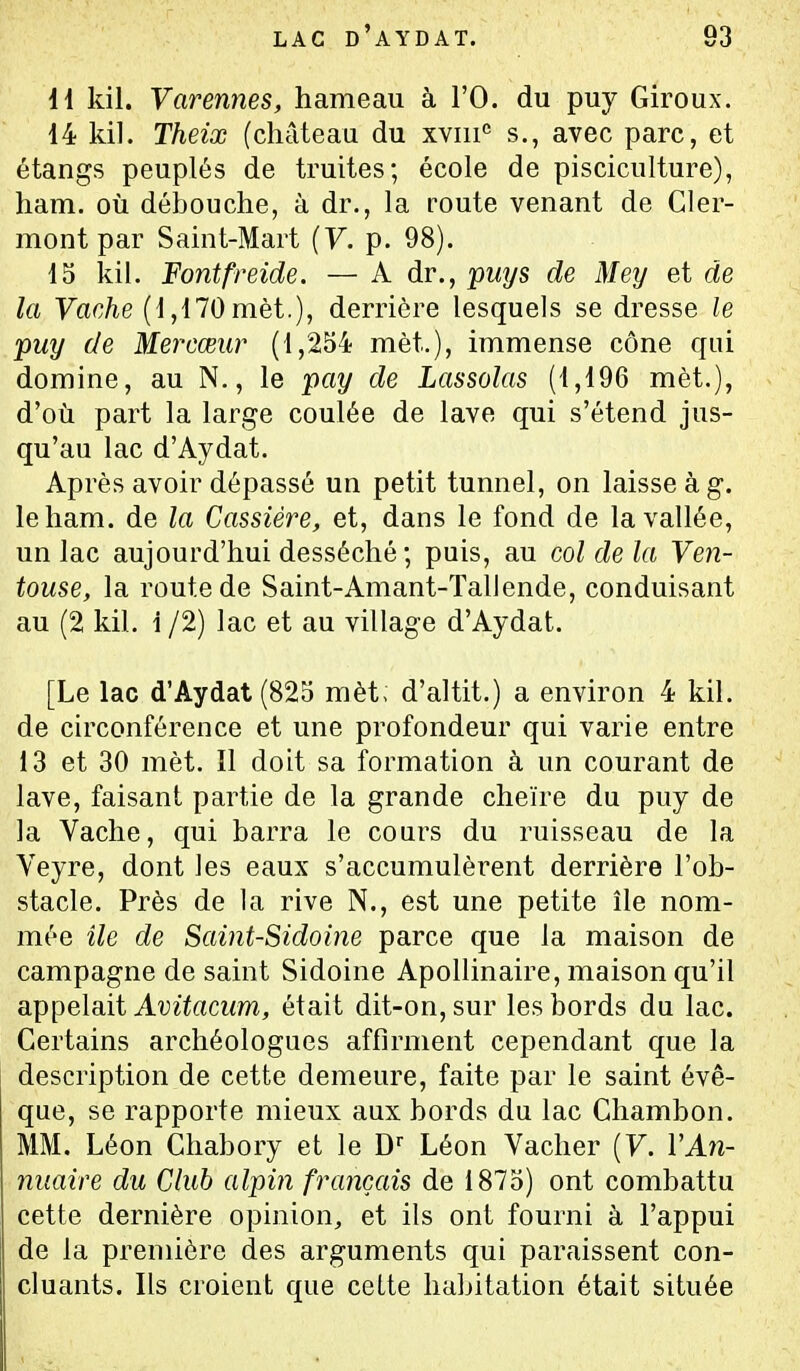 \{ kil. Varennes, hameau à l'O. du puy Giroux. 14 kil. Theix (château du XYiii*^ s., avec parc, et étangs peuplés de truites; école de pisciculture), ham. où débouche, à dr., la route venant de Cler- mont par Saint-Mart {V. p. 98). 15 kil. Fontfreide. — A dr., puys de Mey et de la Vache (1,170 mèt.), derrière lesquels se dresse le puy de Mercœur (1,254 mèt.), immense cône qui domine, au N., le pay de Lassolas (1,196 mèt.), d'où part la large coulée de lave qui s'étend jus- qu'au lac d'Aydat. Après avoir dépassé un petit tunnel, on laisse à g. le ham. de la Cassiére, et, dans le fond de la vallée, un lac aujourd'hui desséché ; puis, au col de la Ven- touse, la route de Saint-Amant-Tallende, conduisant au (2 kil. 1 /2) lac et au village d'Aydat. [Le lac d'Aydat (825 mèt; d'altit.) a environ 4 kil. de circonférence et une profondeur qui varie entre 13 et 30 mèt. Il doit sa formation à un courant de lave, faisant partie de la grande cheïre du puy de la Vache, qui barra le conrs du ruisseau de la Veyre, dont les eaux s'accumulèrent derrière l'ob- stacle. Près de la rive N., est une petite île nom- mée île de Saint-Sidoine parce que la maison de campagne de saint Sidoine Apollinaire, maison qu'il appelait Avitacum, était dit-on, sur les bords du lac. Certains archéologues affirment cependant que la description de cette demeure, faite par le saint évê- que, se rapporte mieux aux bords du lac Chambon. MM. Léon Chabory et le D Léon Vacher {V. VAîî- nuaire du Club alpin français de 1875) ont combattu cette dernière opinion, et ils ont fourni à l'appui de la première des arguments qui paraissent con- cluants. Ils croient que cette habitation était située