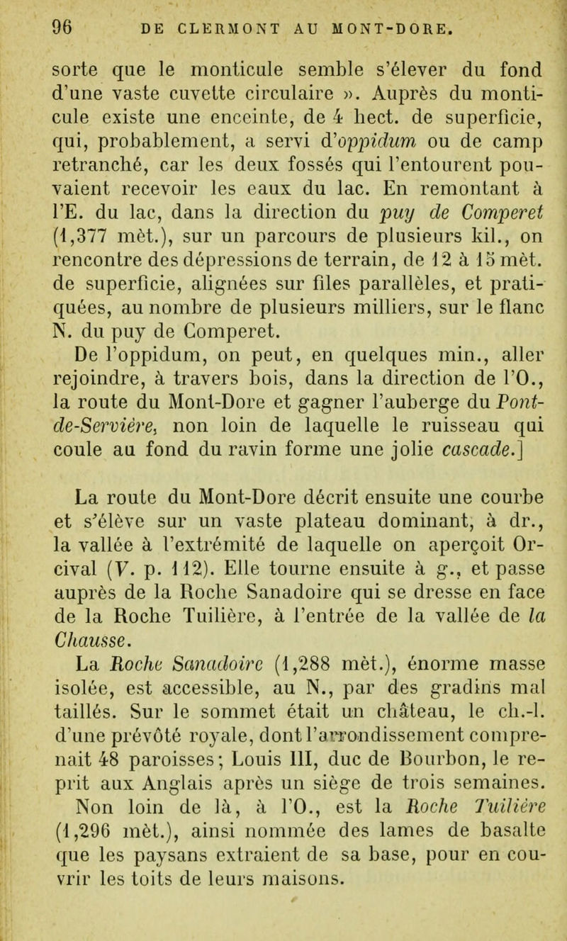 sorte que le monticule semble s'élever du fond d'une vaste cuvette circulaire ». Auprès du monti- cule existe une enceinte, de 4 liect. de superficie, qui, probablement, a servi à.'O'ppidum ou de camp retranché, car les deux fossés qui l'entourent pou- vaient recevoir les eaux du lac. En remontant à l'E. du lac, dans la direction du 'puy de Comperet (1,377 mèt.), sur un parcours de plusieurs kil., on rencontre des dépressions de terrain, de 12 à 15 mèt. de superficie, alignées sur files parallèles, et prati- quées, au nombre de plusieurs milliers, sur le flanc N. du puy de Comperet. De l'oppidum, on peut, en quelques min., aller rejoindre, à travers bois, dans la direction de l'O., la route du Mont-Dore et gagner l'auberge du Pont- de-Servière, non loin de laquelle le ruisseau qui coule au fond du ravin forme une jolie cascade.] La route du Mont-Dore décrit ensuite une courbe et s'élève sur un vaste plateau dominant, à dr., la vallée à l'extrémité de laquelle on aperçoit Or- cival (y. p. H2). Elle tourne ensuite à g., et passe auprès de la Roche Sanadoire qui se dresse en face de la Roche Tuilière, à l'entrée de la vallée de la Chausse. La Roclw Sanadoire (1,288 mèt.), énorme masse isolée, est accessible, au N., par des gradins mal taillés. Sur le sommet était un château, le cli.-l. d'une prévôté royale, dont l'arrondissement compre- nait 48 paroisses ; Louis 111, duc de Bourbon, le re- prit aux Anglais après un siège de trois semaines. Non loin de là, à l'O., est la Roche Tuilière (1,296 mèt.), ainsi nommée des lames de basalte que les paysans extraient de sa base, pour en cou- vrir les toits de leurs maisons.