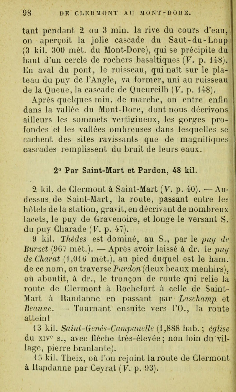 tant pendant 2 ou 3 min. la rive du coui^s d'eau, on aperçoit la jolie cascade du Saut-du-Loup (3 kil. 300 mèt. du Mont-Dore), qui se précipite du haut d'un cercle de rochers basaltiques (F. p. 148). En aval du pont, le ruisseau, qui naît sur le pla- teau du puy de l'Angle, va former, uni au ruisseau de la Queue, la cascade de Queureilh (y. p. 148). Après quelques min. de marche, on entre enfin dans la vallée du Mont-Dore, dont nous décrivons ailleurs les sommets vertigineux, les gorges pro- fondes et les vallées ombreuses dans lesquelles se cachent des sites ravissants que de magnifiques cascades remplissent du bruit de leurs eaux. 2° Par Saint-Mart et Pardon, 48 kil. 2 kil. de Glermont à Saint-Mart {V. p. 40). — Au- dessus de Saint-Mart, la route, passant entre \ei hôtels de la station, gravit, en décrivant de nombreux lacets, le puy de Gravenoire, et longe le versant S. du puy Gharade (F. p. 47). 9 kil. Thédes est dominé, au S., par le puy de Burzet (967 met.). — Après avoir laissé à dr. le puy de Charat (1,016 mèt.), au pied duquel est le ham. de ce nom, on traverse Pardon (deux beaux menhirs), où aboutit, à dr., le tronçon de route qui relie la route de Glermont à Rochefort à celle de Saint- Mart à Randaiine en passant par La^champ et Beaune. — Tournant eneuite vers l'O., la route atteint 13 kil. Saint-Genès-Campcmelle (1,888 hab. ; église du xiv<^ s., avec flèche très-élevée ; non loin du vil- lage, pierre branlante). 15 kil. ïheix, où l'on rejoint la route de Glermont à Rapdanne par Geyrat (F. p. 93).