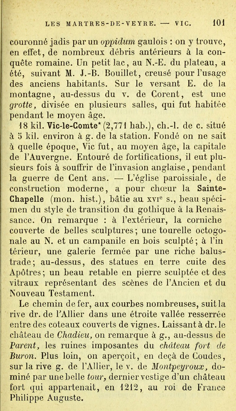 couronné jadis par un oppidum gaulois : on y trouve, en effet, de nombreux débris antérieurs à la con- quête romaine. Un petit lac, au N.-E. du plateau, a été, suivant M. J.-B. Bouillet, creusé pour l'usage des anciens habitants. Sur le versant E. de la montagne, au-dessus du v. de Gorent, est une grotte, divisée en plusieurs salles, qui l'ut habitée pendant le moyen âge. 18 kil. Vic-le-Comte* (2,771 hab.), ch.-l. de c. situé à 5 Idl. environ à g. de la station. Fondé on ne sait à quelle époque. Vie fut, au moyen âge, la capitale de l'Auvergne. Entouré de fortifications, il eut plu- sieurs fois à souffrir de l'invasion anglaise, pendant la guerre de Cent ans. — L'église paroissiale, de construction moderne, a pour chœur la Sainte- Chapelle (mon. hist.), bâtie au xvi*^ s., beau spéci- men du style de transition du gothique à la Renais- sance. On remarque : à l'extérieur, la corniche couverte de belles sculptures; une tourelle octogo- nale au N. et un campanile en bois sculpté ; à Fin té rieur, une galerie fermée par une riche balus- trade ; au-dessus, des statues en terre cuite des Apôtres; un beau retable en pierre sculptée et des vitraux représentant des scènes de l'Ancien et du Nouveau Testament. Le chemin de fer, aux courbes nombreuses, suit la rive dr. de TAllier dans une étroite vallée resserrée entre des coteaux couverts de vignes. Laissant à dr. le château de Chadieu, on remarque à g., au-dessus de 'Parent, les ruines imposantes du château fort de Buron. Plus loin, on aperçoit, en deçà de Coudes, sur la rive g. de l'Allier, le v. de Montpeyroux, do- miné par une belle tour, dernier vestige d'un château fort qui appartenait, en 1212, au roi de France Philippe Auguste.