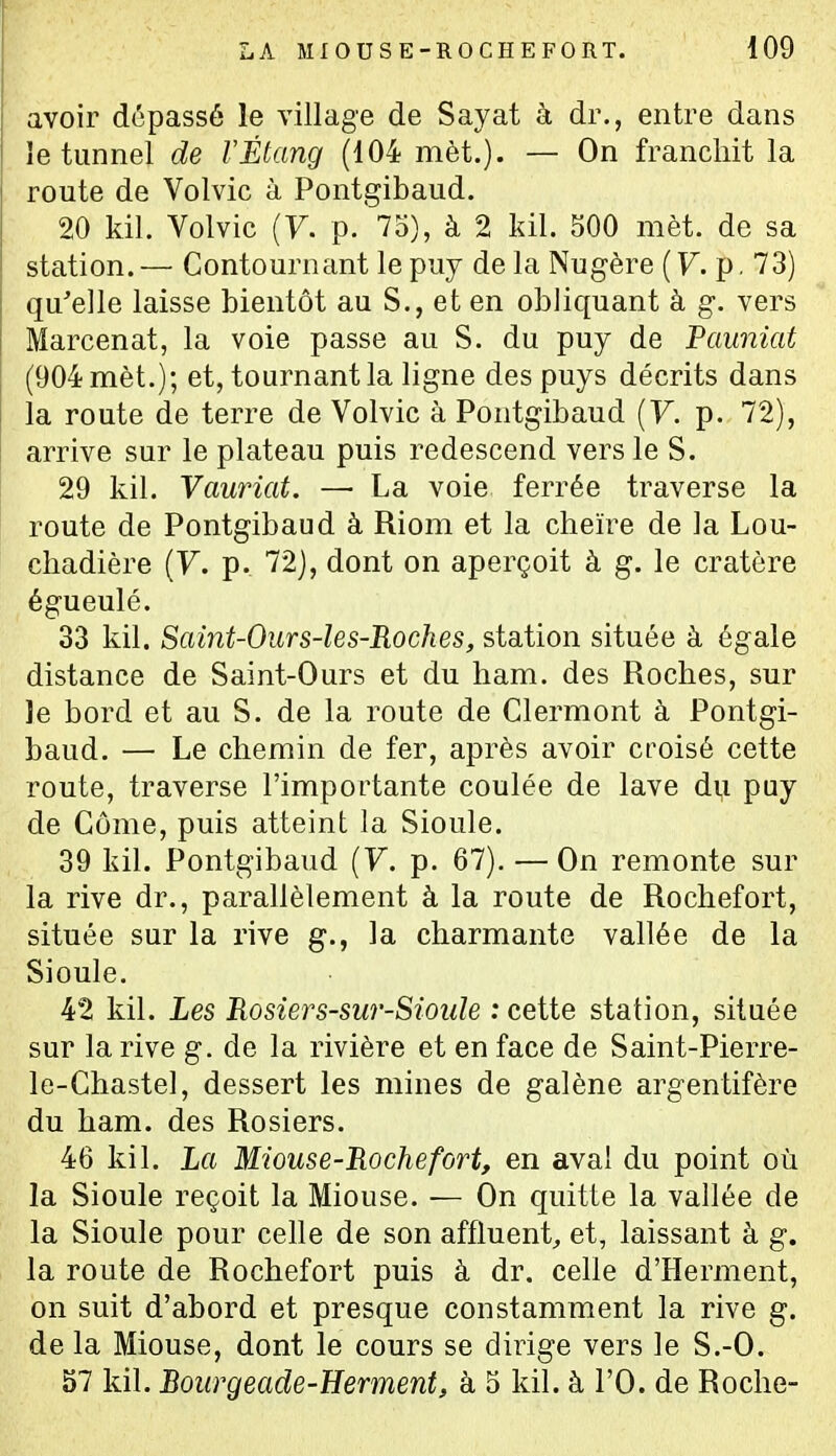 avoir dépassé le village de Sayat à dr., entre dans le tunnel de l'Étang (104 met.). — On franchit la route de Volvic à Pontgibaud. 20 kil. Volvic (F. p. 75), à 2 kil. 500 mèt. de sa station. — Contournant le puy de la Nugère ( F. p. 73) qu'elle laisse bientôt au S., et en obliquant à g. vers Marcenat, la voie passe au S. du puy de Pauniat (904 mèt.); et, tournant la ligne des puys décrits dans la route de terre de Volvic à Pontgibaud (F. p. 72), arrive sur le plateau puis redescend vers le S. 29 kil. Vauriat. — La voie ferrée traverse la route de Pontgibaud à Riom et la cheïre de la Lou- cliadière (F. p. 72), dont on aperçoit à g. le cratère égueulé. 33 kil. Saint-Ours-les-Roches, station située à égale distance de Saint-Ours et du ham. des Roches, sur le bord et au S. de la route de Clermont à Pontgi- baud. — Le chemin de fer, après avoir croisé cette route, traverse l'importante coulée de lave di,i puy de Côme, puis atteint la Sioule. 39 kil. Pontgibaud (F. p. 67). — On remonte sur la rive dr., parallèlement à la route de Rochefort, située sur la rive g., la charmante vallée de la Sioule. 42 kil. Les 'Rosiers-sur-Sioule : cette station, située sur la rive g. de la rivière et en face de Saint-Pierre- le-Chastel, dessert les mines de galène argentifère du ham. des Rosiers. 46 kil. La Miouse-Rochefort, en aval du point où la Sioule reçoit la Miouse. — On quitte la vallée de la Sioule pour cehe de son affluent^ et, laissant à g. la route de Rochefort puis à dr. celle d'Herment, on suit d'abord et presque constamment la rive g. de la Miouse, dont le cours se dirige vers le S.-O. 57 kil. Boiirgeade-Herment, à 5 kil. à l'O. de Roche-