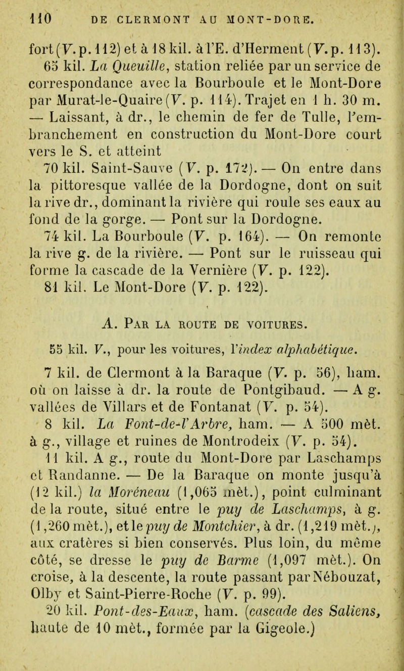 fort (y. p. 112) et à 18 kil. à l'E. d'Hermeiit (F. p. 113). 65 kil. La Queuille, station reliée par un service de correspondance avec la Bourboule et le Mont-Dore par Murat-le-Quaire (7. p. 114). Trajet en 1 h. 30 m. — Laissant, à dr., le chemin de fer de Tulle, l'em- branchement en construction du Mont-Dore court vers le S. et atteint 70 kil. Saint-Sauve ( F. p. 112). — On entre dans la pittoresque vallée de la Dordogne, dont on suit la rive dr., dominant la rivière qui roule ses eaux au fond de la gorge. —■ Pont sur la Dordogne. 74 kil. La Bourboule {V. p. 164). — On remonte la rive g. de la rivière. — Pont sur le ruisseau qui forme la cascade de la Vernière {V. p. 122). 81 kil. Le Mont-Dore (F. p. 122). A. Par la route de voitures. 55 kil. F., pour les voitures, l'index alphabétique. 7 kil. de Clermont à la Baraque (F. p. 56), ham. où on laisse à dr. la route de Pontgibaud. — A g. vallées de Villars et de Fontanat (F. p. 54). 8 kil. La Font-de-VArbre, ham. — A 500 mèt. à g., village et ruines de Montrodeix (F. p. 54). 11 kil. A g., route du Mont-Dore par Laschamps et Randanne. — De la Baraque on monte jusqu'à (12 kil.) la Moréneaii (1,065 mèt.), point culminant de la route, situé entre le 'pmj de Laschamps, à g. (1,260 mèt.), elle pwj de Mo7itchier, à dr. (1,219 mèt.;, aux cratères si bien conservés. Plus loin, du même côté, se dresse le piiy de Barme (1,097 mèt.). On croise, à la descente, la route passant parNébouzat, Olby et Saint-Pierre-Roche (F. p. 99). 20 kil. Pont-des-Eaux, ham. {cascade des Saliens,