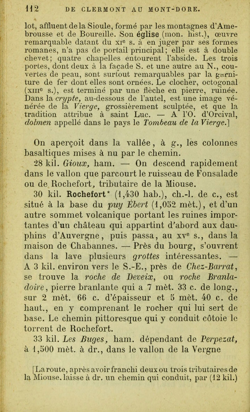 lot, affluent delà Sioule, formé par les montagnes d'Ame- brousse et de Boureille. Son église (mon, hist,), œu-vre remarquable datant du xi^ s. à en juger par ses formes romanes, n'a pas de portail principal; elle est à double chevet; quatre chapelles entourent l'abside. Les trois portes, dont deux à la façade S. et une autre au N., cou- vertes de peau, sont surtout remarquables par la gf,rni- ture de fer dont elles sont ornées. Le clocher, octoo-onal (xiiic s.), est terminé par une flèche en pierre, ruinée. Dans la crypte, au-dessous de l'autel, est une image vé- nérée de ia Vierge, grossièrement sculptée, et que la tradition attribue à saint Luc. — A l'O. d'Orcival, dolmen appellé dans le pays le Tombeau de la Vierge.} On aperçoit dans la vallée, à g., les colonnes basaltiques mises à nu par le chemin. *28 kiî. Gioiix, ham. — On descend rapidement dans le vallon que parcourt le ruisseau de Fonsalade ou de Rochefort, tributaire de la Miouse. 30 kil. Rochefort* (1,430 hab.), ch.-l. de c, est situé à la base du puy Ébert (1,052 mèt.), et d'un autre sommet volcanique portant les ruines impor- tantes d'un château qui appartint d^abord aux dau- phins d'Auvergne, puis passa, au xv*^ s., dans la maison de Chabannes. — Près du bourg, s'ouvrent dans la lave plusieurs grottes intéressantes. — A 3 kil. environ vers le S.-E., près de Chez-Barrat, se trouve la roche de Deveix, ou roche Branla- doire, pierre branlante qui a 7 mèt. 33 c. de long., sur 2 mèt. 66 c. d'épaisseur et 5 mèt. 40 c. de haut., en y comprenant le rocher qui lui sert de base. Le chemin pittoresque qui y conduit côtoie le torrent de Rochefort. 33 kil. Les Buges, ham. dépendant de Beriiezat, à 1,500 mèt. à dr., dans le vallon de la Vergne [Laroute, après avoir franchi deux ou trois tributaires de la Miouse. laisse à dr. un chemin qui conduit, par (12 kil.)