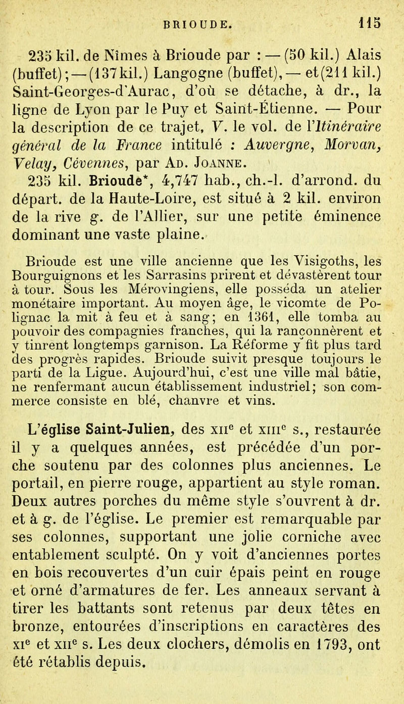 BRIOUDE. H5 235 kil. de Nîmes à Brioude par : — (50 kil.) Alais (buffet); —(137kil.) Lang-ogne (buffet),— et(211 kil.) Saint-Georges-d'Aurac, d'où se détache, à dr., la ligne de Lyon par le Puy et Saiiït-Étienne. — Pour la description de ce trajet, V. le vol. de Vltinéraire général de la France intitulé ; Auvergne, Morvan, Velay, Cévennes, par Ad. Joanne. 235 kil. Brioude*, 4,747 hab., ch.-l. d'arrond. du départ, de la Haute-Loire, est situé à 2 kil. environ de la rive g. de l'Allier, sur une petite éminence dominant une vaste plaine. Brioude est une ville ancienne que les Visigoths, les Bourguignons et les Sarrasins prirent et dévastèrent tour à tour. Sous les Mérovingiens, elle posséda un atelier monétaire important. Au moyen âge, le vicomte de Po- lignac la mit à feu et à sang; en 1361, elle tomba au pouvoir des compagnies franches, qui la rançonnèrent et y tinrent longtemps garnison. La Réforme y^fit plus tard des progrès rapides. Brioude suivit presque toujours le parti de la Ligue. Aujourd'hui, c'est une ville mal bâtie, ne renfermant aucun établissement industriel; son com- merce consiste en blé, chanvre et vins. L'église Saint-Julien, des xii'^ et xiii° s., restaurée il y a quelques années, est précédée d'un por- che soutenu par des colonnes plus anciennes. Le portail, en pierre rouge, appartient au style roman. Deux autres porches du même style s'ouvrent à dr. et à g. de l'église. Le premier est remarquable par ses colonnes, supportant une jolie corniche avec entablement sculpté. On y voit d'anciennes portes en bois recouvertes d'un cuir épais peint en rouge et orné d'armatures de fer. Les anneaux servant à tirer les battants sont retenus par deux têtes en bronze, entourées d'inscriptions en caractères des XI® et XII® s. Les deux clochers, démolis en 1793, ont été rétablis depuis.