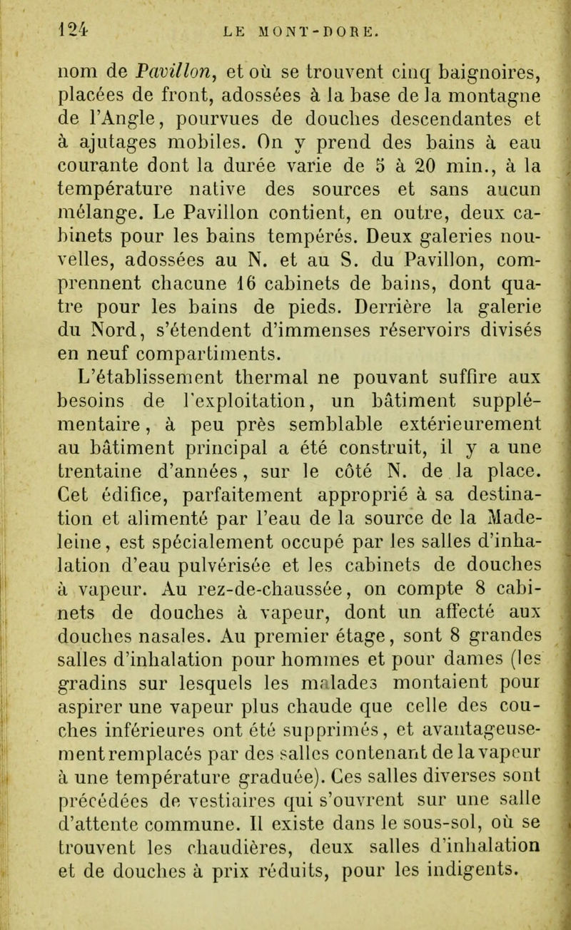nom de Pavillon^ et où se trouvent cinq baignoires, placées de front, adossées à la base de la montagne de l'Angle, pourvues de douches descendantes et à ajutages mobiles. On y prend des bains à eau courante dont la durée varie de 5 à 20 min., à la température native des sources et sans aucun mélange. Le Pavillon contient, en outre, deux ca- binets pour les bains tempérés. Deux galeries nou- velles, adossées au N. et au S. du Pavillon, com- prennent chacune 16 cabinets de bains, dont qua- tre pour les bains de pieds. Derrière la galerie du Nord, s'étendent d'immenses réservoirs divisés en neuf compartiments. L'établissement thermal ne pouvant suffire aux besoins de l'exploitation, un bâtiment supplé- mentaire , à peu près semblable extérieurement au bâtiment principal a été construit, il y a une trentaine d'années, sur le côté N. de la place. Cet édifice, parfaitement approprié à sa destina- tion et alimenté par l'eau de la source de la Made- lehie, est spécialement occupé par les salles d'inha- lation d'eau pulvérisée et les cabinets de douches à vapeur. Au rez-de-chaussée, on compte 8 cabi- nets de douches à vapeur, dont un affecté aux douches nasales. Au premier étage, sont 8 grandes salles d'inhalation pour hommes et pour dames (les gradins sur lesquels les mrdades montaient pour aspirer une vapeur plus chaude que celle des cou- ches inférieures ont été supprimés, et avantageuse- ment remplacés par des salles contenant de la vapeur à une température graduée). Ces salles diverses sont précédées de vestiaires qui s'ouvrent sur une salle d'attente commune. Il existe dans le sous-sol, oii se trouvent les chaudières, deux salles d'inhalation et de douches à prix réduits, pour les indigents.