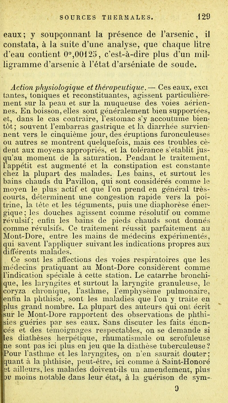 eaux; y soupçonnant la présence de l'arsenic, il constata, à la suite d'une analyse, que chaque litre d'eau contient 0°,00125, c'est-à-dire plus d'un mil- ligramme d'arsenic à l'état d'arséniate de soude. Action physiologique et thérapeutique.— Ces eaux, exci tantes, toniques et reconstituantes, agissent particulière- ment sur la peau et sur la muqueuse des voies aérien- nes. En boisson, elles sont généralement bien supportées, et, dans le cas contraire, l'estomac s'y accoutume bien- tôt; souvent l'embarras gastrique et la diarrhée survien- nent vers le cinquième jour, des éruptions furonculeuser^ ou autres se montrent quelquefois, mais ces troubles cè- dent aux moyens appropriés, et la tolérance s'établit jus- qu'au moment de la saturation. Pendant le traitement, l'appétit est augmenté et la constipation est constante chez la plupart des malades. Les bains, et surtout les bains chauds du Pavillon, qui sont considérés comme le moyen le plus actif et que l'on prend en général très- courts, déterminent une congestion rapide vers la poi- trine, la tète et les téguments, puis une diaphorèse éner- gique; les douches agissent comme résolutif ou comme révulsif; enfin les bains de pieds chauds sont donnés comme révulsifs. Ce traitement réussit parfaitement au Mont-Dore, entre les mains de médecins expérimentés, qui savent l'appliquer suivant les indications propres aux différents malades. Ce sont les affections des voies respiratoires que les médecins pratiquant au Mont-Dore considèrent comme l'indication spéciale à cette station. Le catarrhe bronchi- que, les laryngites et surtout la laryngite granuleuse, le coryza chronique, l'asthme, l'emphysème pulmonaire, enfin la phthisie, sont les maladies que l'on y traite en plus grand nombre. La plupart des auteurs qui ont écrit sur le Mont-Dore rapportent des observations de phthi- sies guéries par ses eaux. Sans discuter les faits énon- cés et des témoignages respectables, on se demande si [es diathèses herpétique, rhumatismale ou scrofuleuse ae sont pas ici plus en jeu que la diathèse tuberculeuse? Pour l'asthme et les laryngites, on n'en saurait douter; g:uant à la phthisie, peut-être, ici comme à Saint-Honoré ît ailleurs, les malades doivent-ils un amendement, plus DIT mxoins notable dans leur état, à la guérison de sym- 9