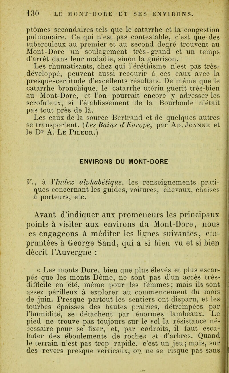 ptômes secondaires tels que le catarrhe et la congestion pulmonaire. Ce qui n'est pas contestable, c'est que des tuberculeux au premier et au second degré trouvent au Mont-Dore un soulagement très-grand et un temps d'arrêt dans leur maladie, sinon la guérison. Les rhumatisants, chez qui l'érëthisme n'est pas très- développé, peuvent aussi recourir à ces eaux avec la presque-certitude d'excellents résultats. De même que le catarrhe bronchique, le catarrhe utérin guérit très-bien au Mont-Dore, et l'on pourrait encore y adresser les scrofuleux, si l'établissement de la Bovirboule n'était pas tout près de là. Les eaux de la source Bertraud et de quelques autres se transportent. [Les Bains d'Europe, par Ad. Jo.-vnne et le Dr A. Le Pileuu.) ENVIRONS DU WONT-DORE F., à VIndex olphabétique, les renseignements prati- ques concernant les guides, voitures, chevaux, chaises à porteurs, etc. Avant d'indiquer aux promeneurs les principaux points à visiter aux environs du Mont-Dore, nous es engageons à méditer les lignes suivantes, em- pruntées à George Sand, qui a si bien vu et si bien décrit l'Auvergne : « Les monts Dore, bien que plus élevés et plus escar- pés que les monts Dôme, ne sont pas d'un accès très- difficile en été, même pour les femmes; mais ils sont assez périlleux à explorer au commencement du mois de juin. Presque partout les sentiers ont disparu, et les tourbes épaisses des hautes prairies, détrempées par l'humidité, se détachent par énormes lambeaux. Le pied ne trouve pas toujours sur le ?ol la résistance né- cessaire pour se fixer, et, par endroits, il faut esca- lader des éboulements de roches c't d'arbres. Quand le terrain n'est pas trop rapide, c'est un jeu; mais, sur des revers presque verticaux, o\< ne se risque pas sans