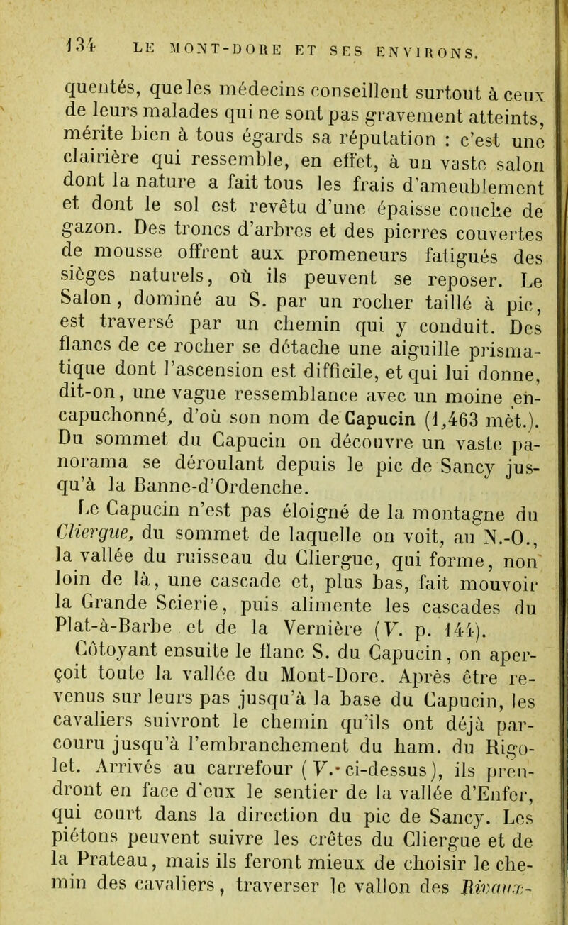 quentés, que les médecins conseillent surtout à ceux de leurs malades qui ne sont pas gravement atteints, mérite bien à tous égards sa réputation : c'est une clairière qui ressemble, en effet, à un vaste salon dont la nature a fait tous les frais d'ameublement et dont le sol est revêtu d'une épaisse couclie de gazon. Des troncs d'arbres et des pierres couvertes de mousse offrent aux promeneurs fatigués des sièges naturels, où ils peuvent se reposer. Le Salon, dominé au S. par un roclier taillé à pic, est traversé par un chemin qui j conduit. Des flancs de ce rocher se détache une aiguille prisma- tique dont l'ascension est difficile, et qui lui donne, dit-on, une vague ressemblance avec un moine en- capuchonné, d'où son nom de Capucin (1,463 met.). Du sommet du Capucin on découvre un vaste pa- norama se déroulant depuis le pic de Sancy jus- qu'à la Banne-d'Ordenche. Le Capucin n'est pas éloigné de la montagne du Cliergue, du sommet de laquelle on voit, au N.-O., la vallée du ruisseau du Cliergue, qui forme, non loin de là, une cascade et, plus bas, fait mouvoir la Grande Scierie, puis alimente les cascades du Plat-à-Barbe et de la Vernière (F. p. 141). Côtoyant ensuite le liane S. du Capucin, on aper- çoit toute la vallée du Mont-Dore. Après être re- venus sur leurs pas jusqu'à la base du Capucin, les cavaliers suivront le chemin qu'ils ont déjà par- couru jusqu'à l'embranchement du ham. du Rigo- let. Arrivés au carrefour ( 7.-ci-dessus ), ils pren- dront en face d'eux le sentier de la vallée d'Enfer, qui court dans la direction du pic de Sancy. Les piétons peuvent suivre les crêtes du Cliergue et de la Prateau, mais ils feront mieux de choisir le che- min des cavaliers, traverser le vallon des Bivaiix-