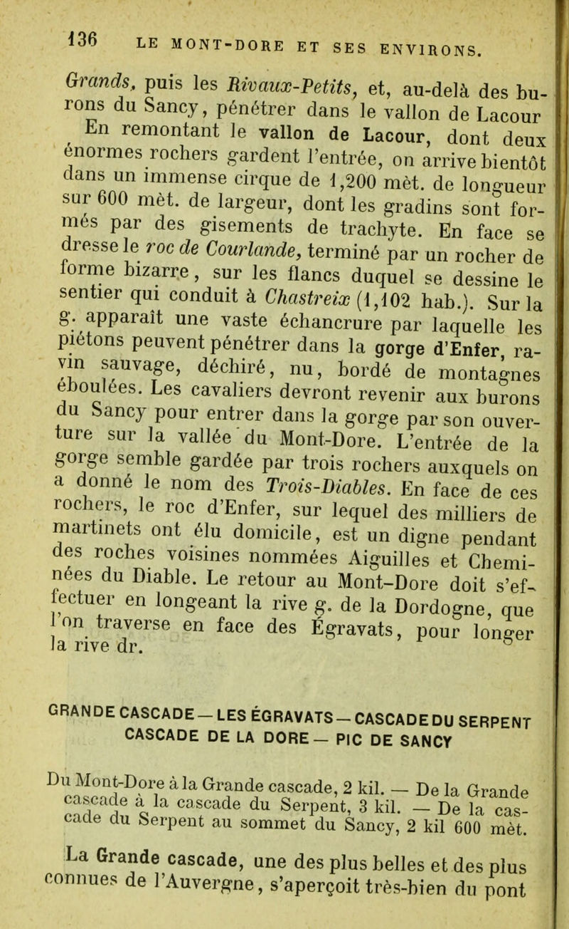 Grands,, puis les Rivaux-Petits, et, au-delà des bu- rons du Sancy, pénétrer dans le vallon de Lacour En remontant le vallon de Lacour, dont deux énormes rochers gardent l'entrée, on arrive bientôt dans un immense cirque de 1,200 met. de longueur sur 600 met. de largeur, dont les gradins sont for- més par des gisements de tracliyte. En face se dresse le roc de Courlande, terminé par un rocher de forme bizarre, sur les flancs duquel se dessine le sentier qui conduit à Chastreix {{,m hab.}. Sur la g. apparaît une vaste échancrure par laquelle les piétons peuvent pénétrer dans la gorge d'Enfer ra- vin sauvage, déchiré, nu, bordé de montagnes éboulées. Les cavaliers devront revenir aux burons du Sancy pour entrer dans la gorge par son ouver- ture sur la vallée du Mont-Dore. L'entrée de la gorge semble gardée par trois rochers auxquels on a donné le nom des Trots-Diables. En face de ces rochers, le roc d'Enfer, sur lequel des miniers de martinets ont élu domicile, est un digne pendant des roches voisines nommées Aiguilles et Chemi- nées du Diable. Le retour au Mont-Dore doit s'ef^ fectuer en longeant la rive g. de la Dordogne, que on traverse en face des Égravats, pour longer ia rive dr. ^ GRANDE CASCADE-LES ÉGRAVATS-CASCADEDU SERPENT CASCADE DE LA DORE - PIC DE SANCY Du Mont-Dore à la Grande cascade, 2 kil. - De la Grande cadein 'T^' ^''^'^'^ ^ kil. _ De la cas- cade du Serpent au sommet du Sancy, 2 kil 600 mèt. La Grande cascade, une des plus belles et des plus connues de l'Auvergne, s'aperçoit très-bien du pont