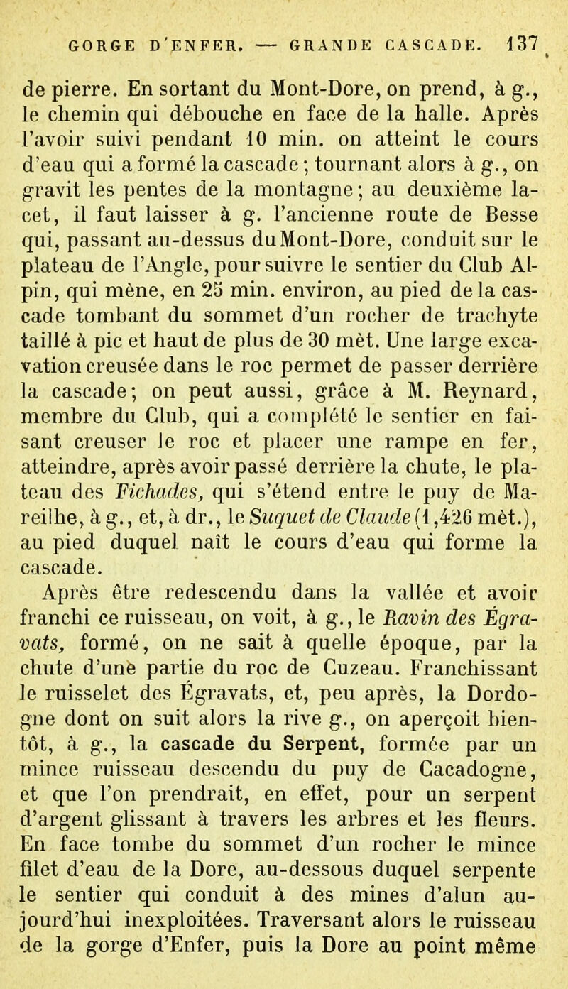 GORGE D'enfer. — grande cascade. 137^ de pierre. En sortant du Mont-Dore, on prend, à g., le chemin qui débouche en face de la halle. Après l'avoir suivi pendant 40 min. on atteint le cours d'eau qui a formé la cascade ; tournant alors à g., on gravit les pentes de la montagne ; au deuxième la- cet, il faut laisser à g. l'ancienne route de Besse qui, passant au-dessus du Mont-Dore, conduit sur le plateau de l'Angle, poursuivre le sentier du Club Al- pin, qui mène, en 25 min. environ, au pied de la cas- cade tombant du sommet d'un rocher de trachyte taillé à pic et haut de plus de 30 mèt. Une large exca- vation creusée dans le roc permet de passer derrière la cascade; on peut aussi, grâce à M. Reynard, membre du Club, qui a complété le sentier en fai- sant creuser le roc et placer une rampe en fer, atteindre, après avoir passé derrière la chute, le pla- teau des Fichacles, qui s'étend entre le puy de Ma- reilhe, à g., et, à dr., leSuquetde Claude (l,^^'■16 mèt.), au pied duquel naît le cours d'eau qui forme la cascade. Après être redescendu dans la vallée et avoir franchi ce ruisseau, on voit, à g., le Ravin des Égra- vats, formé, on ne sait à quelle époque, par la chute d'une partie du roc de Cuzeau. Franchissant le ruisselet des Égravats, et, peu après, la Dordo- gne dont on suit alors la rive g., on aperçoit bien- tôt, à g., la cascade du Serpent, formée par un mince ruisseau descendu du puy de Cacadogne, et que l'on prendrait, en effet, pour an serpent d'argent glissant à travers les arbres et les fleurs. En face tombe du sommet d'un rocher le mince filet d'eau de la Dore, au-dessous duquel serpente le sentier qui conduit à des mines d'alun au- jourd'hui inexploitées. Traversant alors le ruisseau de la gorge d'Enfer, puis la Dore au point même