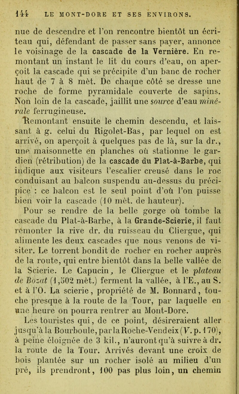 nue de descendre et Ton rencontre bientôt un écri- teau qui, défendant de passer sans payer, annonce le voisinage de la cascade de la Vernière. En re- montant un instant le lit du cours d'eau, on aper- çoit la cascade qui se précipite d'un banc de rocher haut de 7 à 8 mèt. De chaque côté se dresse une roche de forme pyramidale couverte de sapins. Non loin de la cascade, jaillit une source d'eau miné- rale ferrugineuse. îlemontant ensuite le chemin descendu, et lais- sant à g. ceJui du Rigolet-Bas, par lequel on est arrivé, on aperçoit à quelques pas de là, sur la dr., une, maisonnette en planches où stationne le gar- dien (rétribution) de la cascade du Plat-à-Barbe, qui indique aux visiteurs l'escalier creusé dans le roc conduisant au balcon suspendu au-dessus du préci- pice : ce balcon est le seul point d'où l'on puisse bien voir la cascade (10 mèt. de hauteur). Pour se rendre de la belle gorge où tombe la cascade du Plat-à-Barbe, à la Grande-Scierie, il faut remonter la rive dr. du ruisseau du Clieigue, qui alimente les deux cascades que nous venons de vi- siter. Le torrent bondit de rocher en rocher auprès de la route, qui entre bientôt dans la belle vallée de la Scierie. Le Capucin, le Cliergue et le plateau de Bozat (1,502 mèt.) ferment la vallée, à l'E., au S. et à l'O. La scierie, propriété de M. Bonnard, tou- che presque à la route de la Tour, par laquelle en une heure on pourra rentrer au Mont-Dore. Les touristes qui, de ce point, désireraient aller jusqu'à la Bourboule,parlaRoche-Vendeix(y.p. 170), à peine éloignée de 3 kil., n'aurontqu'à suivre à dr. la route de la Tour. Arrivés devant une croix de bois plantée sur un rocher isolé au milieu d'un pré, ils prendront, 100 pas plus loin, un chemin