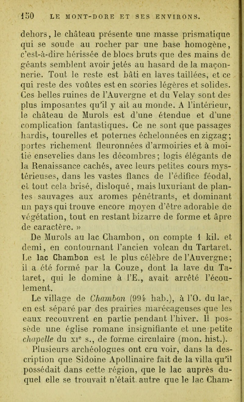 dehors, le château présente une masse prismatique qui se soude au rocher par une base homogène, c'est-à-dire hérissée de blocs bruts que des mains de géants semblent avoir jetés au hasard de la maçon- nerie. Tout le reste est bâti en laves taillées, et ce qui reste des voûtes est en scories légères et solides. Ces belles ruines de l'Auvergne et du Velay sont des plus imposantes qu'il y ait au monde. A l'intérieur, le château de Murols est d'une étendue et d'une complication fantastiques. Ce ne sont que passages hardis, tourelles et poternes échelonnées en zigzag; portes richement fleuronnées d'armoiries et à moi- tié ensevelies dans les décombres ; logis élégants de la Renaissance cachés, avec leurs petites cours mys- térieuses, dans les vastes flancs de l'édifice féodal, et tout cela brisé, disloqué, mais luxuriant de plan- tes sauvages aux arômes pénétrants, et dominant un pays qui trouve encore moyen d'être adorable de végétation, tout en restant bizarre de forme et âpre de caractère. » De Murols au lac Chambon, on compte 1 kil. et demi, en contournant l'ancien volcan du Tartaret. Le lac Chambon est le plus célèbre de l'Auvergne ; il a été formé par la Couze, dont la lave du Ta- taret, qui le domine à l'E., avait arrêté l'écou- lement. Le village de Ghamhon (994 hab.), à l'O. du lac, en est séparé par des prairies marécageuses que les eaux recouvrent en partie pendant l'hiver. Il pos- sède une égUse romane insignifiante et une petite chapelle du xi'' s., de forme circulaire (mon. hist.). Plusieurs archéologues ont cru voir, dans la des- cription que Sidoine Apollinaire fait de la villa qu'il possédait dans cette région, cjue le lac auprès du- quel elle se trouvait n'était autre que le lac Cham-