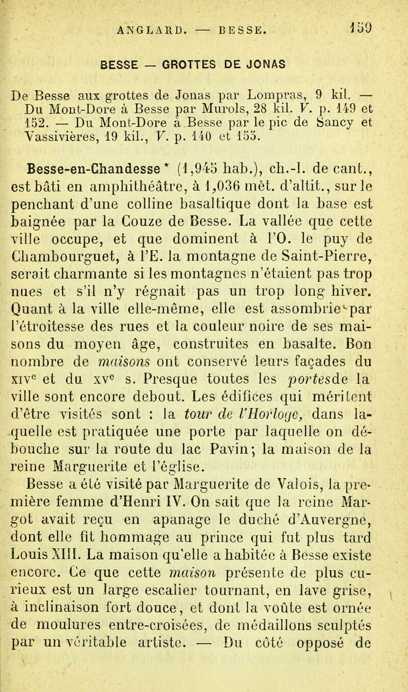 ANGLARD. — BESSE. BESSE — GROTTES DE JONAS De Besse aux grottes de Jonas par Lompras, 9 kil. — Du Mout-Dore à Besse par Murols, 28 kil. V. p. 149 et 152. — Du Mont-Dore à .Besse par le pic de Sancy et Yassivières, 19 kil., F. p. 140 et 155. Besse-en-Ghandesse * (1,945 hab.), ch.-l. de cant., est bâti en amphithéâtre, à 1,036 inèt. d'altit., sur le penchant d'une colline basaltique dont la base est baignée par la Gouze de Besse. La vallée que cette ■ville occupe, et que dominent à l'O. le puy de Ghambourguet, à l'E. la montagne de Saint-Pierre, serait charmante si les montagnes n'étaient pas trop nues et s'il n'y régnait pas un trop long hiver. Quant à la ville elle-même, elle est assombrie-par l'étroitesse des rues et la couleur noire de ses mai- sons du moyen âge, construites en basalte. Bon nombre de maisons ont conservé leurs façades du xiv^ et du xv° s. Presque toutes les portesàe la ville sont encore debout. Les édifices qui méritent d'être visités sont : la tour de l'Horloge, dans la- quelle est pratiquée une porte par laquelle on dé- bouche sur la route du lac Pavin; la maison de la reine Marguerite et l'église. Besse a été visité par Marguerite de Valois, la pre- mière femme d'Henri IV. On sait que la reine Mar- got avait reçu en apanage le duché d'Auvergne, dont elle fit hommage au prince qui fut plus tard Louis Xin. La maison qu'elle a habitée à Besse existe encore. Ge que cette maison présente de plus cu- rieux est un large escalier tournant, en lave grise, à inclinaison fort douce, et dont la voûte est ornée de moulures entre-croisées, de médaillons sculptés par un véritable artiste. — Du côté opposé de