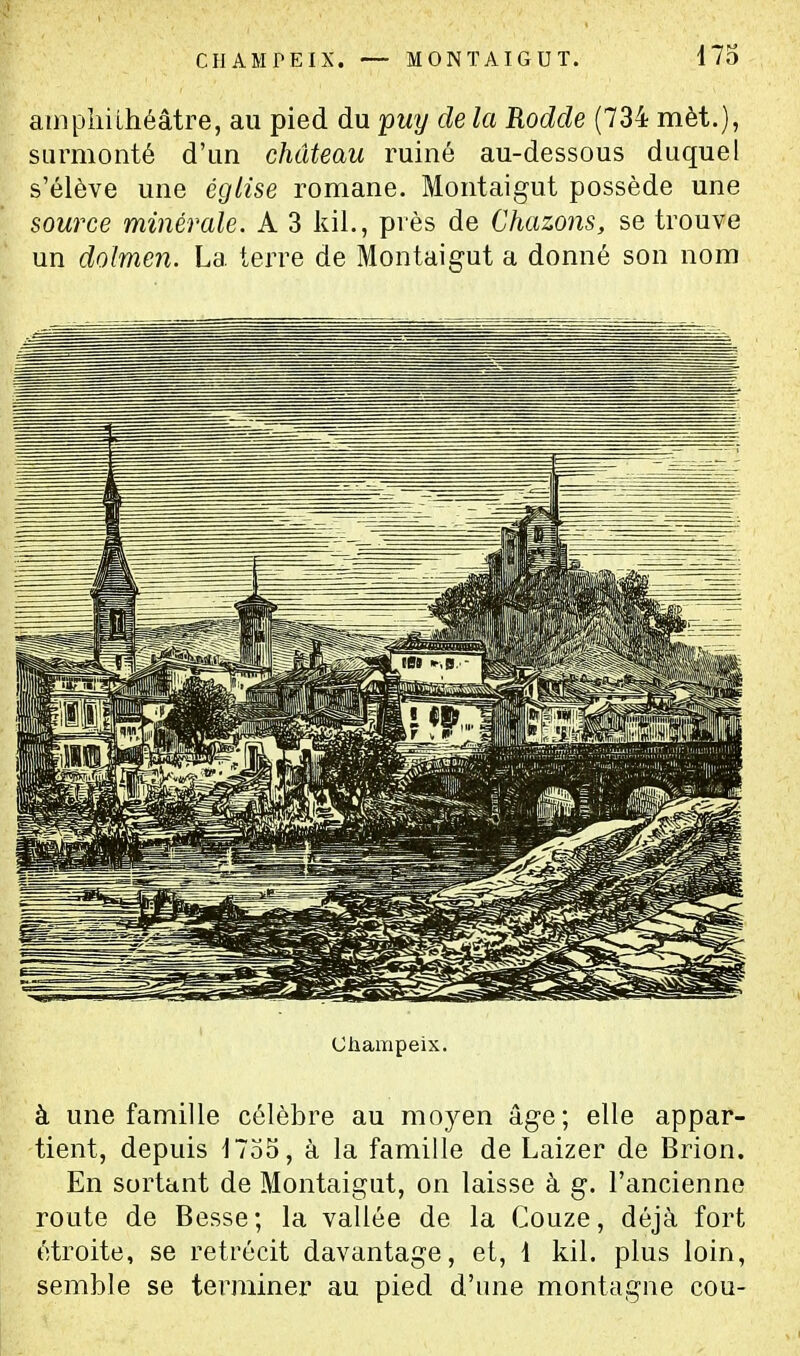 atiipliilhéâtre, au pied du 'puy de la Rodde (734 mèt.), surmonté d'un château ruiné au-dessous duquel s'élève une église romane. Montaigut possède une source minérale. A 3 kil., près de Chazons, se trouve un dolmen. La terre de Montaigut a donné son nom Champeix. à une famille célèbre au moyen âge; elle appar- tient, depuis 1735, à la famille de Laizer de Brion. En sortant de Montaigut, on laisse à g. l'ancienne route de Besse; la vallée de la Couze, déjà fort étroite, se rétrécit davantage, et, 1 kil. plus loin, semble se terminer au pied d'une montagne cou-