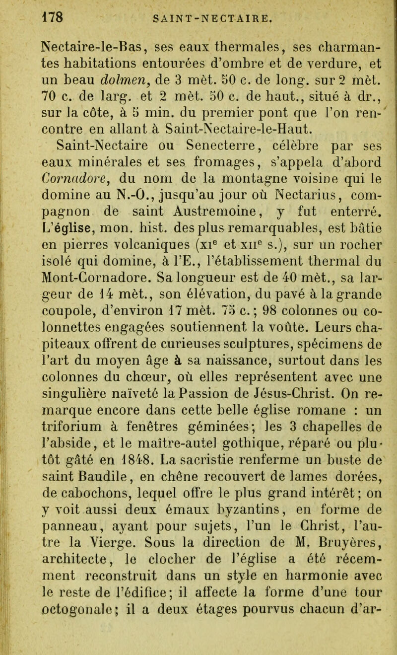 Nectaire-le-Bas, ses eaux thermales, ses charman- tes habitations entourées d'ombre et de verdure, et un beau dolmen, de 3 mèt. oO c. de long, sur 2 mèt. 70 c. de larg, et 2 mèt. 50 c. de haut., situé à dr., sur la côte, à 5 min. du premier pont que l'on ren-' contre en allant à Saint-Nectaire-le-Haut. Saint-Nectaire ou Senecterre, célèbre par ses eaux minérales et ses fromages, s'appela d'abord Cornadore, du nom de la montagne voisine qui le domine au N.-O., jusqu'au jour où Nectarius, com- pagnon de saint Austrenioine, y fut enterré. L'église, mon. hist. des plus remarquables, est bâtie en pierres volcaniques (xi^ et xii^ s.), sur un rocher isolé qui domine, à l'E., l'établissement thermal du Mont-Cornadore. Sa longueur est de 40 mèt., sa lar- geur de 14 mèt., son élévation, du pavé à la grande coupole, d'environ 17 mèt. 75 c. ; 98 colonnes ou co- lonnettes engagées soutiennent la voûte. Leurs cha- piteaux offrent de curieuses sculptures, spécimens de l'art du moyen âge à sa naissance, surtout dans les colonnes du chœur, où elles représentent avec une singulière naïveté la Passion de Jésus-Christ. On re- marque encore dans cette belle église romane : un triforium à fenêtres géminées; les 3 chapelles de l'abside, et le maître-autel gothique, réparé ou plu- tôt gâté en 1848. La sacristie renferme un buste de saint Baudile, en chêne recouvert de lames dorées, de cabochons, lequel olfre le plus grand intérêt ; on y voit aussi deux émaux byzantins, en forme de panneau, aj^ant pour sujets, l'un le Christ, l'au- tre la Vierge. Sous la direction de M. Bruyères, architecte, le clocher de l'église a été récem- ment reconstruit dans un style en harmonie avec le reste de l'édifice; il affecte la forme d'une tour octogonale; il a deux étages pourvus chacun d'ar-