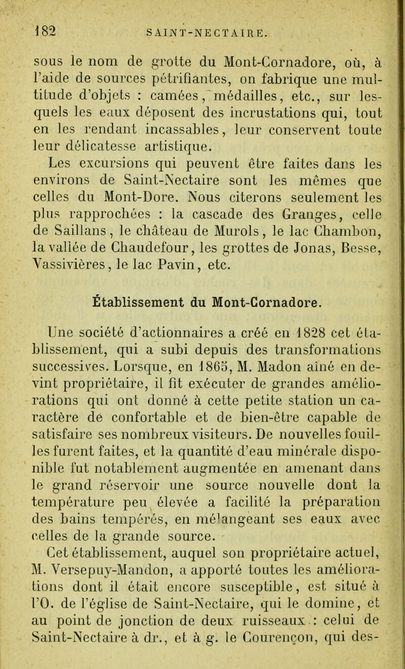 SOUS le nom de grotte du Mont-Coriiadore, où, à l'aide de sources pétrifiantes, on fabrique une mul- titude d'objets : camées, médailles, etc., sur les- quels les eaux déposent des incrustations qui, tout en les rendant incassables, leur conservent toute leur délicatesse artistique. Les excursions qui peuvent être faites dans les environs de Saint-Nectaire sont les mêmes que celles du Mont-Dore. Nous citerons seulement les plus rapprochées : la cascade des Granges, celle de Saillans, le château de Murols, le lac Chambon, la vallée de Chaudefour, les grottes de Jonas, Besse, Vassivières, le lac Pavin, etc. Établissement du Mont-Cornadore. Une société d'actionnaires a créé en 1828 cet éta- blissement, qui a subi depuis des transformations successis^es. Lorsque, en 1865, M. Madon ainé en de- vint propriétaire, il fit exécuter de grandes amélio- rations qui ont donné à cette petite station un ca- ractère de confortable et de bien-être capable de satisfaire ses nombreux visiteurs. De nouvelles fouil- les furent faites, et la quantité d'eau minérale dispo- nible fut notablement augmentée en amenant dans le grand réservoir une source nouvelle dont la température peu élevée a facilité la préparation des bains tempérés, en mélangeant ses eaux avec celles de la grande source. Cet établissement, auquel son propriétaire actuel, M. Versepuy-Mandon, a apporté toutes les améliora- tions dont il était encore susceptible, est situé à rO. de l'église de Saint-Nectaire, qui le domine, et au point de jonction de deux ruisseaux : celui de Saint-Nectaire à dr., et à g. le Courençon, qui des-