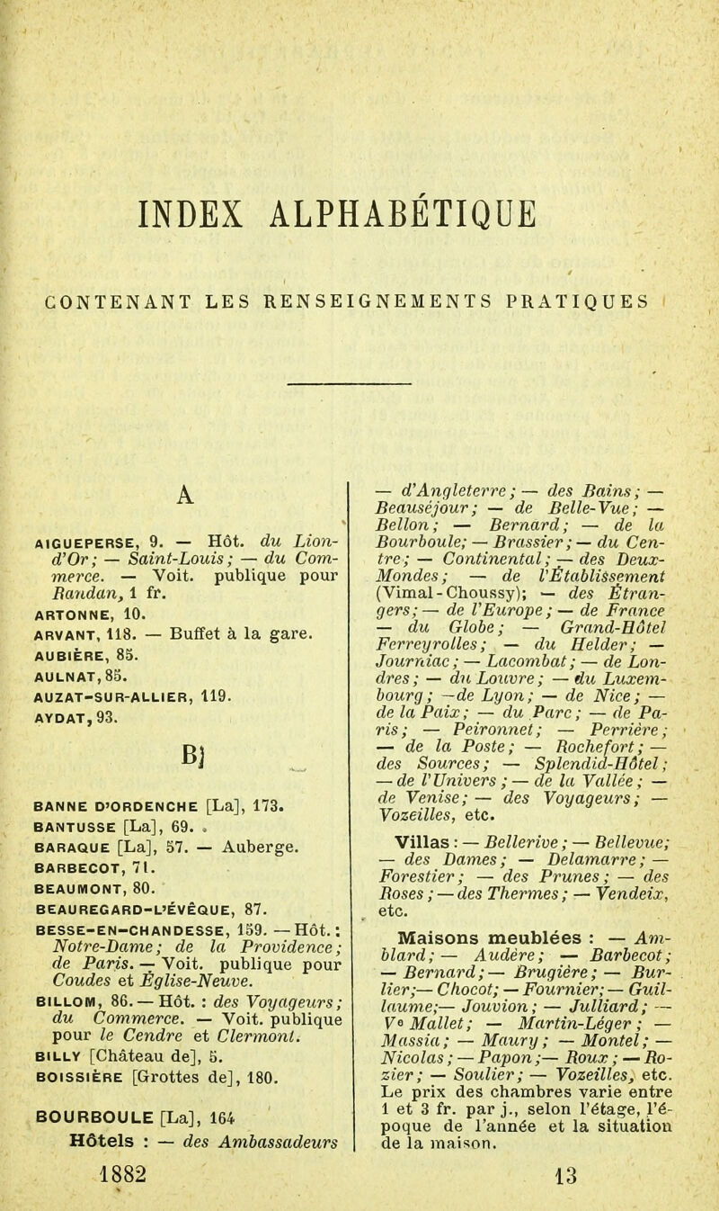 INDEX ALPHABÉTIQUE CONTENANT LES RENSEIGNEMENTS PRATIQUES A AiGUEPERSE, 9. — Hôt. du Liou- d'Or; — Saint-Louis ; — du Com- merce. — Voit, publique pour Raudan, 1 fr. ARTONNE, 10. ARVANT, 118. — Buffet à la gare. AUBIÈRE, 85. AULNAT,8S. AUZAT-SUR-AULIER, 119. AYDAT,93. Bj BANNE O'ORDENCHE [La], 173. BANTUSSE [La], 69. . BARAQUE [La], 57. — Auberge. BARBECOT, 71. BEAUMONT, 80. BEAUREGARO-L'ÉVÊQUE, 87. BESSE-EN-CHANDESSE, 159. — HÔt. : Notre-Dame; de la Providence; de Paris. — Voit, publique pour Coudes et Église-Neuve. BiLLOM, 86. —Hôt. : des Voyageurs; du Commerce. — Voit, publique pour le Cendre et Clermont. BiLLY [Château de], 5. BOissiÈRE [Grottes de], 180. BOURBOULE [La], 164 Hôtels : — des Ambassadeurs 1882 — d'Angleterre ; ~ des Bains; — Beauséjour; — de Belle-Vue; — Bellon; — Bernard; — de la Bourboule; — Brassier; — du Cen- tre; — Continental ; — des Deux- Mondes; — de V Établissement (Vimal-Choussy); — des Étran- gers; — de l'Europe; — de France — du Globe; — Grand-Hôtel Ferreyrolles ; — du Helder; — Journiac; — Lacombat; — de Lon- dres; — du Louvre; — du Luxem- bourg; —de Lyon; — de Nice; — de la Paix; — du Parc; — de Pa- ris; — Peironnet; — Perrière; — de la Poste ; — Roche fort ; — des Sources; — Splendid-Hôtel; — de l'Univers ; — de la Vallée; — de Venise; — des Voyageurs ; — Vozeilles, etc. Villas : — Bellerive ; — Bellevue; — des Dames; — Delamarre; — Forestier; — des Prunes; — des Boses ; — des Thermes ; — Vendeix, etc. Maisons meublées : — Am- blard;— Audère; — Barbecot; — Bernard; — Brugiére; — Bur- lier;— Chocot; — Fournier; — Guil- laume;— Jouvion ; — Julliard ; — V° Mallet; — Martin-Léger ; — Massia; — Maury ; — Montel; — Nicolas ; — Papon ;— Roux ; — Ro- zier; — Soulier; — Vozeilles, etc. Le prix des chambres varie entre 1 et 3 fr. par j., selon l'étage, l'é- poque de l'année et la situation de la maison. 13