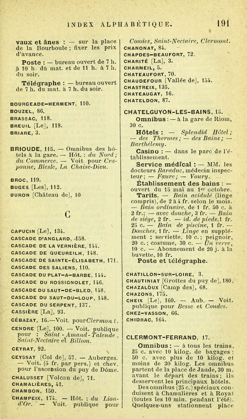 vaux et ânes : — sur la place de la Bourboule ; fixer les prix d'avance. Poste : — bureau ouvert de 7 h. à 10 h. du mat. et de 11 h. à 7 h. du soir. Télégraphe : — bureau ouvert de 7 h. du mat. à 7 h. du soir. BOURGEADE-HERMENT, 110. BOU2EL, 86. BRASSAC, 118. BREUIL [Le], 119. BRIARE^ 3. BRIOUDE, 115. — Omnibus des hô- tels à la gare. — Hôt. : du Nord ; du Commerce. — Voit, pour Cra- ponne, Blesle, La Chaise-Bieu. BROC, 119. BUGES [Les], 112. BURON [Château de], 10 c CAPUCIN [Le], 134. CASCADE D'ANGLARD, -138. CASCADE DE LAVERNIÈRE, 144. CASCADE DE QUEUREILH, 148. CASCADE DE SAINTE-ÉLISABETH, 171. CASCADE DES SALIENS, 110. CASCADE DU PLAT-A-BARBE, 144. CASCADE DU ROSSIGNOLET^ 146. CASCADE DU SAUT-DE-BLED, 148. CASCADE DU SAUT-DU-LOUP, 148. CASCADE DU SERPENT, 137. CASSiÈRE [La], 93. CÉBAZAT, 16.—Voit. ^onvClermon t. CENDRE [Le], 100. — Voit, publique pour : Saint - Amand-Talende , Saint-Nectaire eî Billom. CEYRAT, 92. CEVSSAT [Col de], S7. — Auberges. — Voit. (.5 fr. par pers.) et chev. pour l'asceesion du puy de Dôme. CHALUSSET [Volcan de], 71. CHAMALIÈRES, 41. CHAIWBON, 150. CHAMPEix, 174. — Hôt. : du Lion- d'Or. — Voit, publique pour Coudes, Saint-Nectaire, Clermont. CHANONAT, 84. CHAPDES-BEAUFORT, 72. CHARITÉ [La], 3. CHARMEIL, 5. CHATEAUFORT, 70. CHAUDEFOUR [Vallée de], 154. CHASTREIX, 135. CHATEAUGAY, 16. CHATELDON, 87. CHATELGUYON-LES-BAINS, 15. Omnibus : — à la gare de Riom, 30 c. Hôtels : — Splendid Hôtel ; — des Thermes ; — des Bains ; — Barthélémy. Casino : — dans le parc de l'é- tablissement. Service médical : — MM. les docteurs Baraduc, médecin inspec- teur; — Faure; — Voury. Établissement des bains : — ouvert du 15 mai au It octobre. Tarifs. — Bain acidulé (linge compris), de 2 à 4 fr. selon le mois. — Bain ordinaire, de 1 fr. 50 c. à 2 fr.; — avec douche, 3 fr. — Bain de siège, 2 fr. — id. de pieds, 1 fr. 25 c. — Bain de piscine, 1 fr. — Douches, 1 fr. — Linge en supplé- ment : serviette, 10 c. ; peignoir, 20 c. ; costume, 30 c. — Un verre, 10 c. — Abonnement de 20 j. à la buvette, 10 fr. Poste et télégraphe. CHATILLON-SUR-LOIRE, 3. CHAUTiNiAT [Grottes du puy de], 180. CHAZALOux [Camp des], 68. CHAZONS, 175. CHEix [Le], 160. — Aub. — Voit, publique pour Besse et Coudes. CHEZ-VASSON, 66. CHIDRAC, 164. CLERIMONT-FERRAND, 17. Omnibus: — à tous les trains, 23 c. avec 10 kilog. de bagages ; 50 c. avec plus de 10 kilog. et moins de 30 kilog. Les omnibus partent de la place de Jaude, 30 m. avant le départ des trains; ils desservent les principaux hôtels. Des omnibus (25 c.) spéciaux con- duisent à Chamalières et à Royat (toutes les 10 min. pendant l'été). Quelques-uns stationnent place