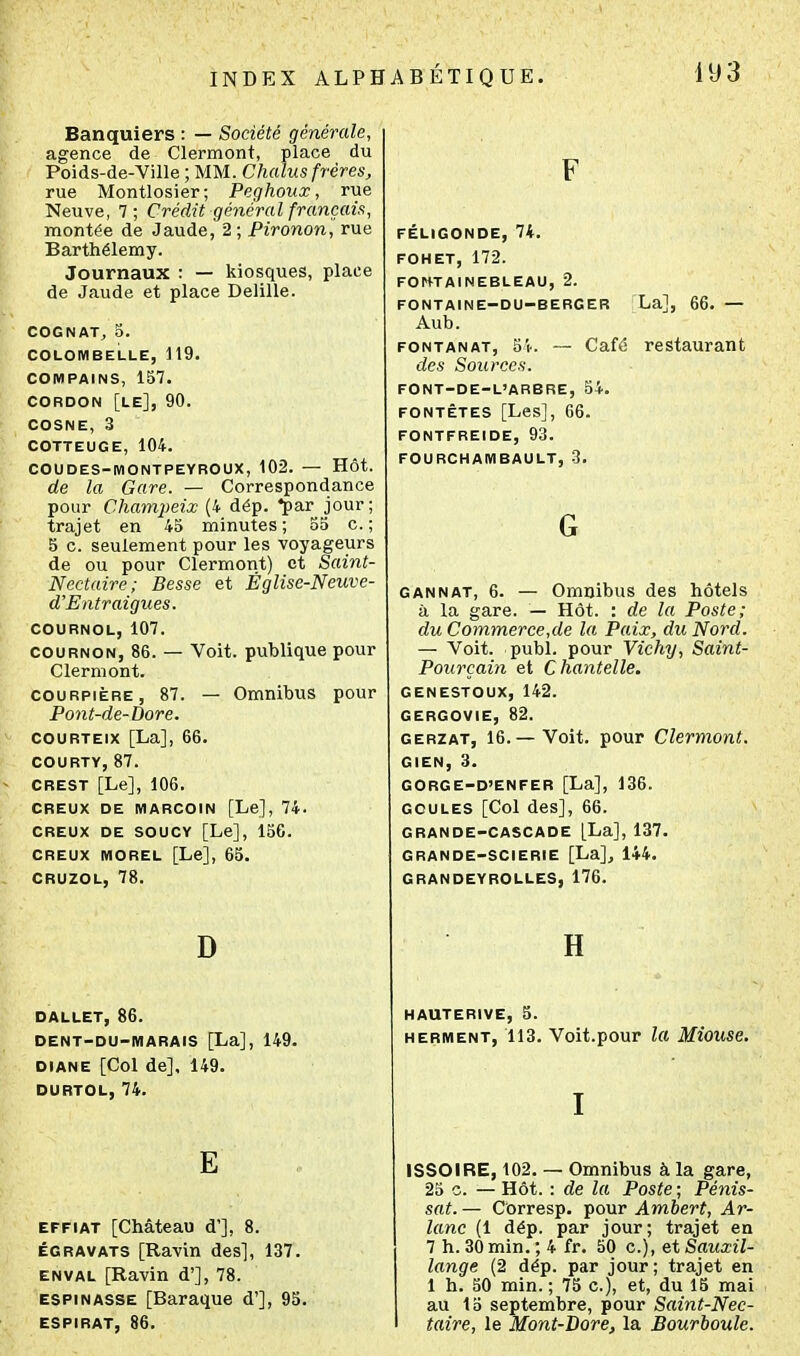 Banquiers : — Société générale, agence de Clermont, place du Poids-de-Ville ; MM. Chalus frères, rue Montlosier; Peghoux, rue Neuve, 7; Crédit général français, montée de Jaude, 2; PiVonon, rue Barthélémy. Journaux : — kiosques, place de Jaude et place Delille. COGNAT, 5. COLOMBELLE, 119. COMPAINS, 157. CORDON [le], 90. COSNE, 3 COTTEUGE, 104. COUDES-MONTPEYROUX, 102. — HÔt. de la Gare. — Correspondance pour Champeix (4 dép. ♦par jour; trajet en 45 minutes; 55 c. ; 5 c. seulement pour les voyageurs de ou pour Clermont) et Saint- Nectaire; Besse et Église-Neuve- d'Entraigues. COURNOL, 107. COURNON, 86. — Voit, publique pour Clermont. couRPiÈRE, 87. — Omnibus pour Pont-de-Dore. couRTEix [La], 66. COURTY, 87. CREST [Le], 106. CREUX DE MARCOIN [Le], 74. CREUX DE SOUCY [Le], 156. CREUX MOREL [Le], 65. CRUZOL, 78. D DALLET, 86. DENT-DU-MARAIS [La], 149. DIANE [Col de], 149. DURTOL, 74. E EFFiAT [Château d'], 8. ÉGRAVATS [Ravin des], 137. EN VAL [Ravin d'], 78. ESPiNASSE [Baraque d'], 95. ESPIRAT, 86. F FÉLIGONDE, 74. FOHET, 172. FOHTAINEBLEAU, 2. FONTAINE-DU-BERGER La], 66. — Aub. FONTANAT, 54. — Café restaurant des Sources. FONT-DE-L'ARBRE, 54. FONTÊTES [Les], 66. FONTFREIDE, 93. FOURCHAMBAULT, 3. G CANNAT, 6. — Omnibus des hôtels à la gare. — Hôt. : de la Poste; du Comm.erce,de la Paix, du Nord. — Voit. publ. pour Vichy, Saint- Pourçain et Chantelle, GENESTOUX, 142. GERGOVIE, 82. GERZAT, 16.—Voit, pour Clermont. GIEN, 3. GORGE-D'ENFER [La], 136. GOULES [Col des], 66. GRANDE-CASCADE [La], 137. GRANDE-SCIERIE [La], 144. GRANDEYROLLES, 176. H HAUTERIVE, 5. HERMENT, 113. Voit.pour Z« Mîouse, I ISSOIRE, 102. — Omnibus à la gare, 25 c. — Hôt. : de la Poste ; Pénis- sat. — Corresp. pour Ambert, Ar- iane (1 dép. par jour; trajet en 7 h. 30min.; 4 fr. 50 c), etSauxil- lange (2 dép. par jour; trajet en 1 h. 50 min. ; 75 c), et, du IB mai au 15 septembre, pour Saint-Nec- taire, le Mont-Bore, la Bourhoule.