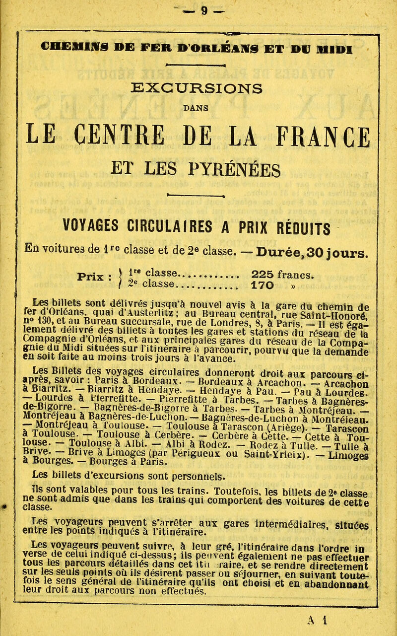 CafiilIlVS DE FfiR B'ORIiÉAnS ET DU MIDI EXCURSIONS LE CENTRE DE LA FRANCE ET LES PYRÉNÉES VOYAGES CIRCULAIRES A PRIX RÉDUITS En voitures de l^e classe et de 2e classe. — Durée,30 jours. Prix ■ \ ^^^^^^ 225 francs. ( 2e classe 170 » r^-^^/^*'.'!®*^ délivrés jusqu'à nouvel avis à la gare du chemin de noM^'l^^^ l^' d'Austerlitz: au Bureau central, me SainSnoré? po 130. et au Bureau succursale, rue de Londres, 8, à Paris - Il est ésa- rnm^nl^?''/^ f ^'^^^^ ^ ^««es et stations du réseau de la ^ÏÏP??T?i^ ^F^^?^' principales gares du réseau de la Compa- gnie du Midi situées sur l itineraire à parcourir, pourvu que la demande en soit faite au moins trois jours à l'avance. 4 ^ la ucmauue Les Billets des voyages circulaires donneront droit aux parcours ci- après, savoir : Pans à,Bordeaux. - Bordeaux à Arcachon. - Arcachon à Biarritz. - Biarritz a Hendaye. - Hendaye à Pau. - Pau à Lourdes - Lourdes à Herrefltte. - Piérrefltte à Tarbes. - Tarbes à Bagnères- - Pasnères-de-Bigorre à Tarbes. - Tarbes à Montréfeau 1 ^^K^l.'i ^ Bagnères-de-Luchon.-Bagnères-de-Luchon à Montréieau. - Montréjeau à foulouse. - Toulouse à Tarascon (Ariège). - Tarascon à Toulouse. - Toulouse.à Cerbère. - Cerbère à Cette.- Cette à Tou- louse. - Toulouse à Aibi. - Albi à Rodez. - Rodez à Tulle. -- Tulle à à«y>^;.7j^^«^^''«^^i^P-«'' f^rig^^eux ou Saint-Yrieix). -Limoges a Bourges. — Bourges a Pans. Les billets d'excursions sont personnels. Ils sont valables pour tous les trains. Toutefois, les billets de 2» classe ne sont admis que dans les trains qui comportent des voitures de cette nJtr! peuvent s'arrêter aux gares intermédiaires, situées entre les pomts indiques à l itinéraire. Les voyageurs peuvent suivre, à leur gré. l'itinéraire dans l'ordre in verse de celui indiqué ci-dessus; ils peuvent également ne pas effectuer tous les parcours iîétaillés dans cet itii raire, et se rendre directement sur les seuls points où ils désirent passer ou séjourner, en suivant toute- fois le sens général de l'itinéraire qu'ils ont choisi et en abandonnant leur droit aux parcours non effectués. A i