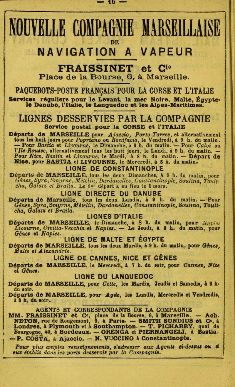 inVELLE COMPAGNIE MARSEILLAISE DE NAVIGATION A VAPEUR FRAISSINET et G^^ Place de la Bourse, 6, à. Marseille. PAQUEBOTS-POSTE FRANÇAIS POUR LA CORSE ET L'ITALIE Serrlcei réguliers pour le LeTant, la mer Noire, Malte, Égypte» lé Danube, l'Italie, le Languedoc et les Alpes-Maritimes. LIGNES DESSERVIES PAR LA COMPAGNIE Senrlce postal pour la CORSE et l'ITALIE Départs de MARSEILLE pour Ajaccio. Porto-Torre», et alternativement toiu les huit jour» pour Popridho ou Bonifacio, le Vendredi, à 9 h. du matin. — Pour Battia et Livoume, le Dimanche, à 9 h. du matin. — Pour Calvi ou l'Ile-Rmuse, altemativemeDt tous les huit jours, le Lundi, à 9 h. du matin. — Ponr Nice, Bastia et Livoume, le Mardi, à 8 h. du matin. — Départ de Nice, pour BASTIA et LIVOURNE, le Mercredi, à 5 h. du matin. LIGNE DE CONSTANTINOPLE Départs de MARSEILLE, tous les deux Dimanches, à 9 h. du matin, pour Gènes. Syra, Smyme, Métclin, Dardanelles, (Jonstantinople, Soulina, TouU- cha, Galatz et Braïla. Le i départ a eu neu le 5 mars. LIGNE DIRECTE DU DANUBE Départs de Marseille, tous les deux Lundis, à 9 h. dn matin. — Ponr Gênet,Syra,Smyme,Mételin, Dardanelles, Conttantinople, Souhna, Toult- cha, Galatx et Braïla. LIGNES D'ITALIE Départs de MARSEILLE, le Dimanche, à 8 h. du matin, ponr Naplcs Livoume, Civitta-Vecchia et Naplet. — Le Jeudi, i 8 h. du matin, pour Gêne* et Naples. LIGNE DE BflALTE ET EGYPTE Départs de MARSEILLE, tous les deux Mardis, à 9 h. du matin, pour Gênet, Malte et Alexandrie. LIGNE DE CANNES, NICE ET GÊNES Départs de MARSEILLE, le Mercredi, à 7 h. du soir, pour Cannet, Nice et Gêne*. LIGNE DU LANGUEDOC Départs de MARSEILLE, pour Cette, les Mardis, 7eadia et Samedii, à 8 h* du soir. Départs de MARSEILLE, pour Agde, le» Lundis, Mercredis et Vendredis, i 8 h. du soir. AGENTS ET CORRESPONDANTS DE LA COMPAGNIE MM. FRAISSINET et C«, place de la Bourse, 6, & Marseille. — Ach. NETON, rue de Rougemont, 9, à Paris. — SMITH SUNDIUS et G», à Londres, à Plymouth et à Southampton. — T. PICHARRY, quai de f Bourgo^e^ 40, à Bordeaux. — ORENGA et PIERNANGELI, à BasUa. , ~P. COSTA, à Ajaccio. — N. VUCCINO à ConsUnUnople. Pour plus amples renseignements, s'adresser aux Agents ei-des$m cm d