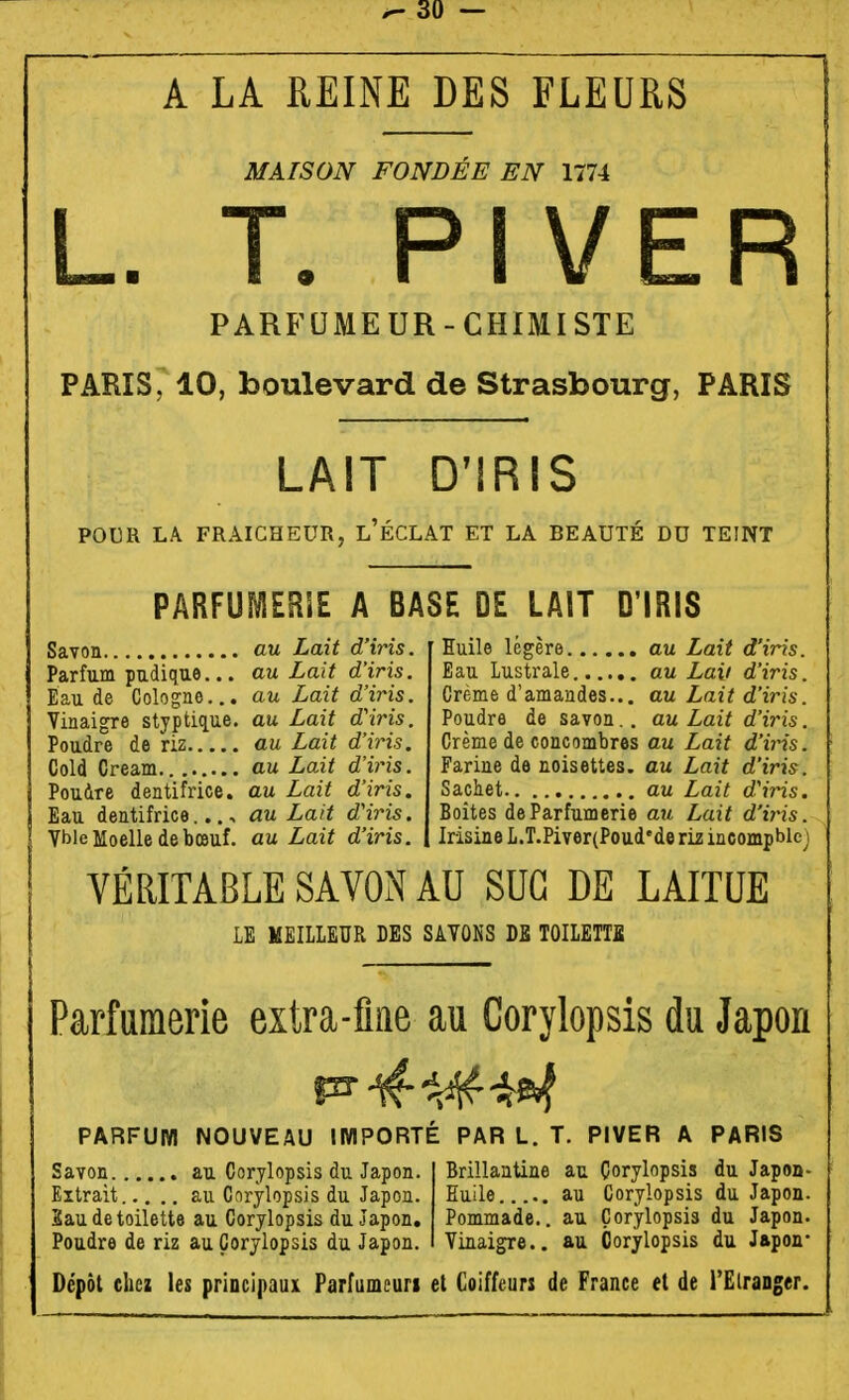 A LA REINE DES FLEURS MAISON FONDÉE EN 1774 L. T. PI VER PARFUMEUR-CHIMISTE PARIS, 10, boulevard de Strasbourg, PARIS LAIT D'IRIS POER LA FRAICHEUR, l'ÉCLAT ET LA BEAUTÉ DU TEINT PARFUMERIE A BASE DE LAIT D'IRIS Savon au Lait d'iris. Parfum pudique... au Lait d'iris. Eau de Cologne... au Lait d'iris. Vinaigre styptiç[ue. au Lait d'iris. Poudre de riz au Lait d'iris. Cold Cream au Lait d'iris. Pouire dentifrice, au Lait d'iris. Eau dentifrice..., au Lait d'iris. Vble Moelle de bœuf, au Lait d'iris. Euile légère au Lait d'iris. Eau Lustrale au Laii d'iris. Crème d'amandes... au Lait d'iris. Poudre de savon.. au Lait d'iris. Crème de concombres au Lait d'iris. Farine de noisettes, au Lait d'iris. Sachet au Lait d'iris. Boîtes de Parfumerie au Lait d'tjns. Irisine L.T.Piver(Poud'de liz incompblej VÉRITABLE SAVON AU SUC DE LAITUE LE MEILLEUR DES SAVONS DE TOILETTE Parfumerie extra-flae au Corylopsis du Japon PARFUM NOUVEAU IMPORTÉ PAR L. T. PIVER A PARIS Savon au Corylopsis du Japon. Brillantine au Çorylopsis du Japon- Extrait au Cnrylopsis du Japon. Euile..... au Corylopsis du Japon. Eau de toilette au Corylopsis du Japon. Pommade., au Çorylopsis du Japon. Poudre de riz au Corylopsis du Japon. Vinaigre., au Corylopsis du Japon- Dépôt chez les priocipauK Parfumcuri et Coiffeurs de France et de l'Elranger.