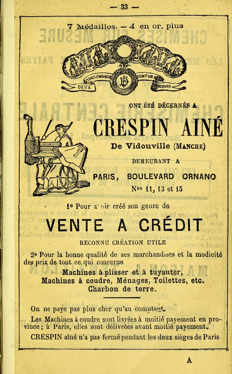 7 Médailles. — 4 en or, plus •v—- ONT ÉTÉ DÉCERNÉS k CRESPIN aîné De Vidouville (Manche) DEMEURANT A PARIS, BOULEVARD ORNANO Nos 13 et 15 1® Pour a' 'Àr créé son genre de VENTE A CRÉDIT RECONNU CRÉATION UTILE 2° Pour la bonne qualité de ses marchandises et la modicité des prix de tout ce qui concerne Machines à plisser et à tuyauter, fy jfF Machines à coudre, Ménages, Toilettes, etc. Charbon de terre. On ne paye pas plus cher qu'au comptant. Les Machines à coudre sont livrées à moitié payement en pro- vince; à Paris, elles sont délivrées avant moitié payement, CRESPIN aîné n'a pas fermé pendant les deux sièges de Paris