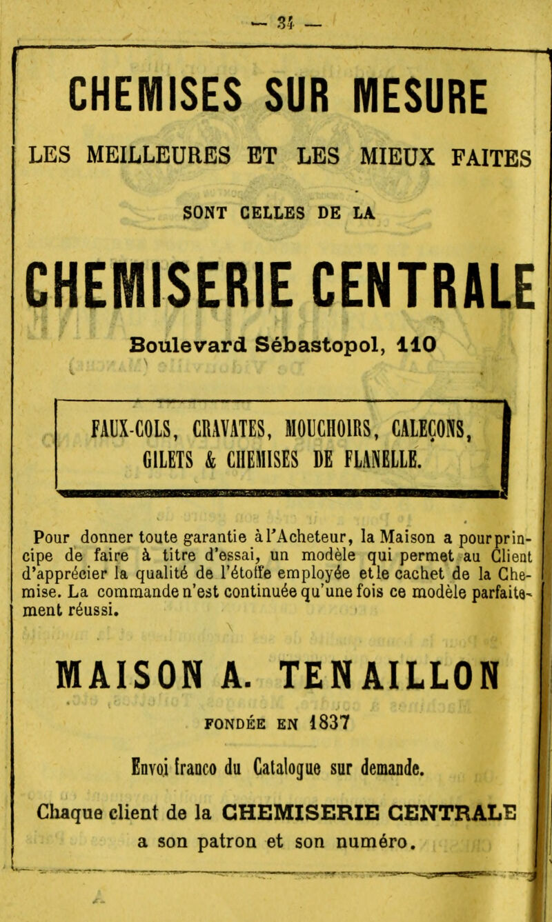- 35 — CHEMISES SUR MESURE LES MEILLEURES ET LES MIEUX FAITES SONT CELLES DE LA CH|nilSERIE CENTRALE Boulevard Sébastopol, 110 FAUX-COLS, CRAVATES, MOUCHOIRS, CALEÇONS, GILETS & CHEMISES DE FLANELLE. Pour donner toute garantie àTAcheteur, la Maison a pour prin- cipe de faire à titre d'essai, un modèle qui permet au Client d'apprécier la qualité de l'étotfe employée etle cachet de la Che- mise. La commande n'est continuée qu'une fois ce modèle parfaitâ- ment réussi. MAISON A. TENAILLON FONDÉE EN 1837 Envoi franco du Catalogue sur demande. Cliaque client de la CHEMISERIE CENTRALE a son patron et son numéro.