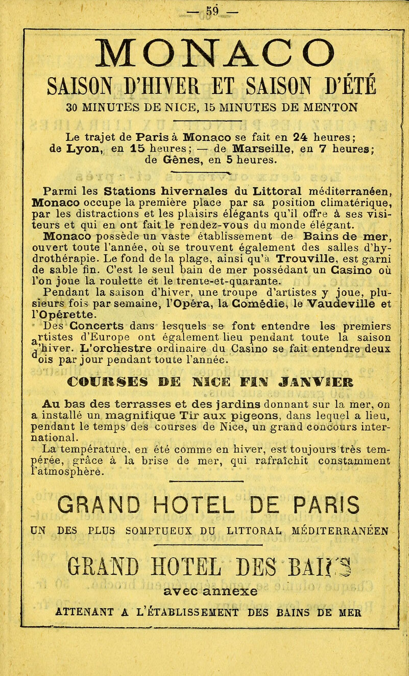 MONACO SAISON D'HIVER ET SAISON D'ÉTÉ 30 MINUTES DE NICE, 15 MINUTES DE MENTON Le trajet de Paris à Monaco se fait en 24 heures; de Lyon, en 15 heures; — de Marseille, en 7 heures; de Gênes, en 5 heures. Parmi les Stations hivernales du Littoral méditerranéen, Monaco occupe la première place par sa position climatérique, par les distractions et les plaisirs élégants qu'il offre à ses visi- teurs et qui en ont fait le rendez-vous du monde élégant. Monaco possède un vaste établissement de Bains de mer, ouvert toute l'année, où se trouvent également des salles d'hy- drothérapie. Le fond de la plage, ainsi qu'à Trouville, est garni de sable fin. C'est le seul bain de mer possédant un Casino où l'on joue la roulette et le trente-et-quarante. Pendant la saison d'hiver, une troupe d'artistes y joue, plu- sieurs fois par semaine, l'Opéra, la Comédie, le Vaudeville et l'Opérette. I Des Concerts dans lesquels se font entendre les premiers ' g^rtistes d'Europe ont également lieu pendant toute la saison ^ ,'hiver. L'orchestre ordinaire du Casino se fait entendre deux, f ois par jour pendant toute l'année. | COlJIt^ES DE ]%1€E FI^ J^I\'TIER Au bas des terrasses et des jardins donnant sur la mer, on a installé un magnifique Tir aux pigeons, dans lequel a lieu, pendant le temps des courses de Nice, un grand concours inter- national. La température, en été comme en hiver, est toujours très tem- pérée, grâce à la brise de mer, qui rafraîchit constamment i Tatmosphère. | GRAND HOTEL DE PARIS UN DES PLUS SOMPTUEUX DU LITTORAL MÉDITERRANÉEN GRAND HOTEL DES BAIl'S avec annexe ATTENANT A L'ÉTABLISSEMENT DES BAINS DE MER