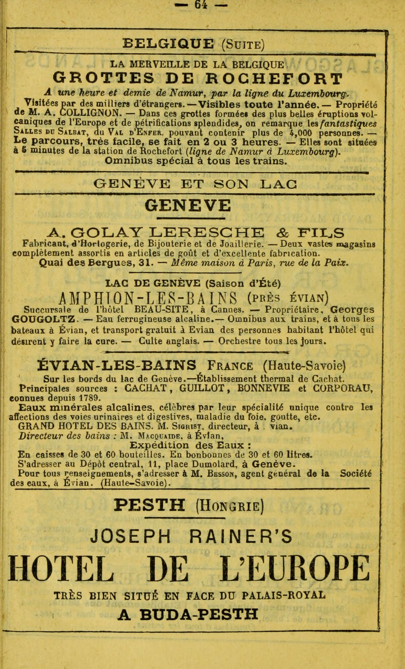 BELGIQUE (Suite) 1 LA MERVEILLE DE LA BELGIQUE I GROTTES DE ROCHEFORT A «ne heure et demie de Namur, par la ligne du Luxembourg. Visitées par des milUers d'étrangers.—Visibles toute l'année. — Propriété de M. A. COLLIGNON. — Dans ces grottes formée» des plus belles éruptions yol- caniques de l'Europe et de pétrifications splendides, on remarque les fantastiques Salles dv Salbat, du Val d'Enfer, pouvant contenir plus de 4,000 personnes. — Le parcours, très facile, se fait en 2 ou 3 heures. — Elles sont sitnées à 6 minutes de la station de Rochefort {ligne de Namur d Luxembourg). Omnibus spécial à tous les trains. GENÈVE ET SON LAG GENEVE A. OOLAY LERESCHE & FIH^S Fabricant, d'Horlogerie, de Bijouterie et de Joaillerie. — Deux vastes magasins complètement assortis en articles de goût et d'excellente fabrication. Quai des Bergues, 31. — Même maison à Paris, rue de la Paix. LAC DE GENÈVE (Saison d'Été) AMPHION-LE.^-BAINS (près évian) Succursale de l'hôtel BEAU-SITE, à Cannes. — Propriétaire, Georges GOUGOLTZ. — Eau ferrugineuse alcaline.— Omnibus aux trains, et à tous les bateaux à Évian, et transport gratuit à Evian des personnes habitant l'hôtel qui désirent y faire la cure. — Culte anglais. — Orchestre tous les jours. ÉVIAN-LES-BAINS France (Haute-Savoie) Sur les bords du lac de Genève.—Établissement thermal de Cachât. Princinales sources : CACHAT, GUILLOT, BONNEVIE et CORPORAU, connues depuis 1789. Eaux minérales alcalines, célèbres par leur spécialité unique contre les affections des voies urinaices et digestives, maladie du foie, goutte, etc. GRAND HOTEL DES BAINS. M. Sigrist. directeur, à vian. Directeur des bains : M. Macolaide. à Évian, Expédition des Eaux : En caisses de 30 et 60 bouteilles. En bonbonnes de 30 et 60 litres. S'adresser au Dépôt central, 11, place Dumolard, à Genève. Pour tous renseignements, s'adresser à M. Bessow, agent général de la Société des eaux, à Évian. (Haute-Savoie). PESTH (HOKGRIE) JOSEPH RAIIMER'S HOTEL DE L'EUROPE TRÈS BIEN SITUÉ EN FACE DU PALAIS-ROYAL A BUDA-PESTH