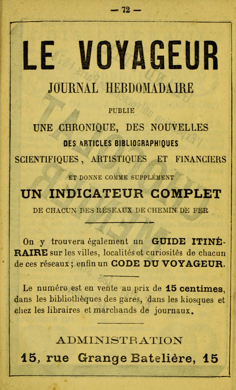 -12- LE VOYAGEUR JOURNAL HEBDOMADAIRE PUBLIE UNE CHRONIQUE, DES NOUVELLES DES ARTICLES BIBLIOGRAPHIQUES SCIENTIFIQUES, ARTISTIQUES ET FINANCIERS ET DONNE COMME SUPPLÉMENT UN INDICATEUR COMPLET DE CHACUN DES RÉSEAUX DE CHEMIN DE FER On y trouvera également un GUIDE ITINÉ- RAIRE sur les villes, localités et curiosités de chacun de ces réseaux; enflnun GODE DU VOYAGEUR. Le numéro est en vente au prix de 15 centimes, dans les bibliothèques des gares, dans les kiosques et cliez les libraires et marchands de journaux. ADMi:sriSTB ATION 45, rue Grange Batelière, 15