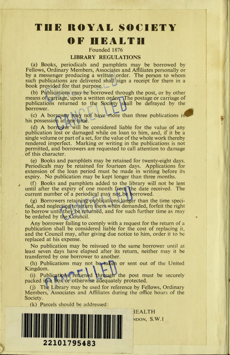 OF HEALTH Founded 1876 LIBRARY REGULATIONS (a) Books, periodicals and pamphlets may be borrowed by Fellows, Ordinary Members, Associates and Affiliates personally or by a messenger producing a written order. The person to whom such publications are delivered shall sign a receipt for them in a book provided for that purpose. (b) Publications may be borrowed through the post, or by other means of^^arriage, upon a written oriieirVThe postage or carriage of publications returned to th^ Socifety^aall be defrayed by the borrower. ^ .-^ f' \ \ \ \i (c) A bormw«(f'^ij; ridf hiveVnore than three publications \m his possession at one tihae. (d) A bornsu^^er will be considered liable for the value of any publication lost or damaged while on loan to him, and, if it be a single volume or part of a set, for the value of the whole work thereby rendered imperfect. Marking or writing in the publications is not permitted, and borrowers are requested to call attention to damage of this character. (e) Books and pamphlets may be retained for twenty-eight days. Periodicals may be retained for fourteen days. Applications for extension of the loan period must be made in writing before its expiry. No publication may be kept longer than three months. (f) Books and pamphlets added to the library will not be lent until after the expiry of one month f^enflthe date received. The current number of a periodical piay n^.t-b\ sorrowed. (g) Borrowers retain|rr8vp\iblilcatfpnS;lDiTger than the time speci- fied, and neglediwjg^to\r6titirn them when demanded, forfeit the right to borrow until\theY;;be returned, and for such further time as may be ordered by tJ^jCouiicil. Any borrower failing to comply with a request for the return of a publication shall be considered liable for the cost of replacing it, and the Council may, after giving due notice to him, order it to be replaced at his expense. No publication may be reissued to the same borrower until at least seven days have elapsed after its return, neither may it be transferred by one borrower to another. (h) Publications may not be^^lC9|n or sent out of the United Kingdom. ^ % \ V \ 3 (i) Public^tiipi^^emrnVd \hrVuglr the post must be securely packed uox or otherwise adequately protected. (j) The Library may be used for reference by Fellows, Ordinary Members, Associates and Affiliates during the office hours of the Society. (k) Parcels should be addressed: lEALTH SIDON, S.W.I 22101795483