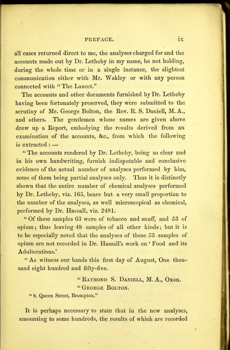 all cases returned direct to me, the analyses charged for and the accounts made out by Dr. Letheby in my name, he not holding, during the whole time or in a single instance, the slightest communication either with Mr. Wakley or with any person connected with  The Lancet. The accounts and other documents furnished by Dr. Letheby having been fortunately preserved, they were submitted to the scrutiny of Mr. George Bolton, the Rev. R. S. Daniell, M. A., and others. The gentlemen whose names are given above drew up a Report, embodying the results derived from an examination of the accounts, &c., from which the following is extracted : —■  The accounts rendered by Dr. Letheby, being so clear and in his own handwriting, furnish indisputable and conclusive evidence of the actual number of analyses performed by him, some of them being partial analyses only. Thus it is distinctly shown that the entire number of chemical analyses performed by Dr. Letheby, viz. 165, bears but a very small proportion to the number of the analyses, as well microscopical as chemical, performed by Dr. Has sail, viz. 2481. Of these samples 63 were of tobacco and snuff, and 53 of opium; thus leaving 48 samples of all other kinds; but it is to be especially noted that the analyses of these 53 samples of opium are not recorded in Dr. Hassall's work on ' Food and' its Adulterations.'  As witness our hands this first day of August, One thou- sand eight hundred and fifty-five. Raymond S. Daniell, M. A., Oxon. George Bolton.  9. Queen Street, Brompton. It is perhaps necessary to state that in the new analyses, amounting to some hundreds, the results of which are recorded