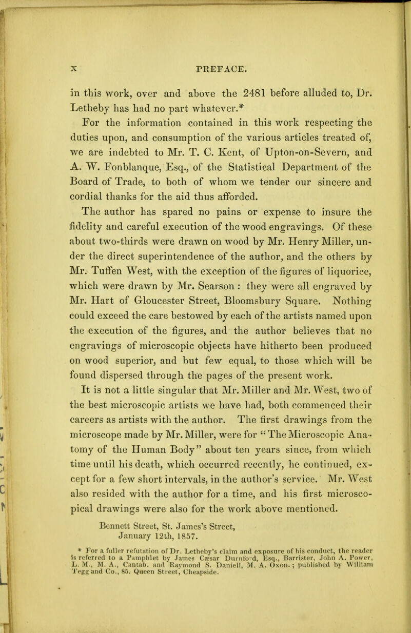 in this work, over and above the 2481 before alluded to, Dr. Letheby has had no part whatever.* For the information contained in this work respecting the duties upon, and consumption of the various articles treated of, we are indebted to Mr. T. C. Kent, of Upton-on-Severn, and A. W. Fonblanque, Esq., of the Statistical Department of the Board of Trade, to both of whom we tender our sincere and cordial thanks for the aid thus afforded. The author has spared no pains or expense to insure the fidelity and careful execution of the wood engravings. Of these about two-thirds were drawn on wood by Mr. Henry Miller, un- der the direct superintendence of the author^ and the others by Mr. Tuffen West, with the exception of the figures of liquorice, which were drawn by Mr. Searson : they were all engraved by Mr. Hart of Gloucester Street, Bloomsbury Square. Nothing could exceed the care bestowed by each of the artists named upon the execution of the figures, and the author believes that no engravings of microscopic objects have hitherto been produced on wood superior, and but few equal, to those which will be found dispersed through the pages of the present work. It is not a little singular that Mr. Miller and Mr. West, two of the best microscopic artists we have had, both commenced their careers as artists with the author. The first drawings from the microscope made by Mr.Miller, were for TheMicroscopic Ana- tomy of the Human Body about tea years since, from which time until his death, which occurred recently, he continued, ex- cept for a few short intervals, in the author's service. Mr. West also resided with the author for a time, and his first microsco- pical drawings were also for the work above mentioned. Bennett Street, St. James's Street, January 12lh, 1857. * For a fuHpr refutation of Dr. Letheby's claim and exposure of his conduct, the reader is referred to a Paniplilet by James Caesar Duinford, Esq., Barrister, John A. Power, L. M., M. A., Cantab, and Raymond S. Daniell, M. A. Oxon.; published by William 'I'eggand Co., 85. Queen Street, Cheapside.