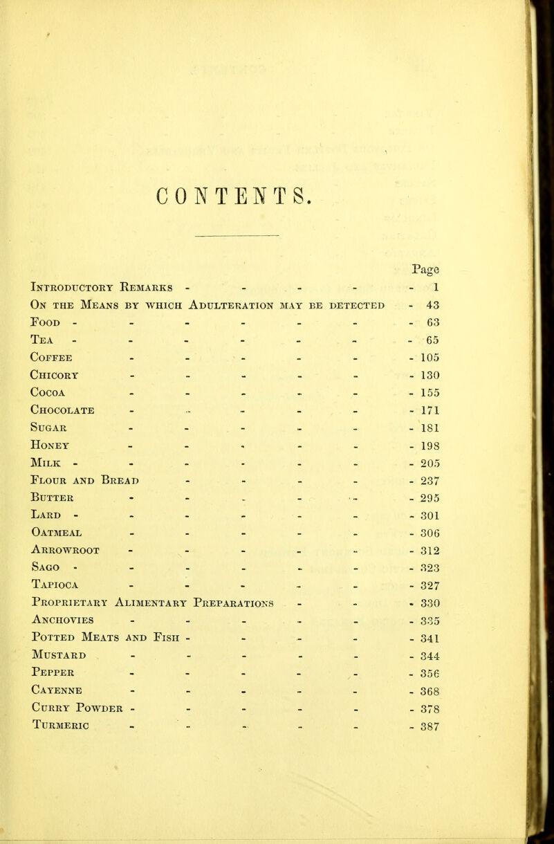 CONTENTS. Page Introductory Remarks - - - - - 1 On the Means by which Adulteration may be detected - 43 Food - - - - - - - 63 Tea - - - - - - - 65 Coffee - - - - - -105 Chicory - - - - - - 130 Cocoa - - - - - -155 Chocolate - - - - - -171 Sugar - - - - - - 181 Honey 193 Milk ------- 205 Flour and Bread - - _ _ _ 237 Butter - - ~ - ™ - 295 Lard ------- 301 Oatmeal - - - - - -306 Arrowroot - 312 Sago 323 Tapioca 327 Proprietary Alimentary Preparations - 330 Anchovies 335 Potted Meats and Fish - - - - - 341 Mustard - - - - _ 344 Pepper 355 Cayenne 368 Curry Powder 373 Turmeric - - - - - ~ 387