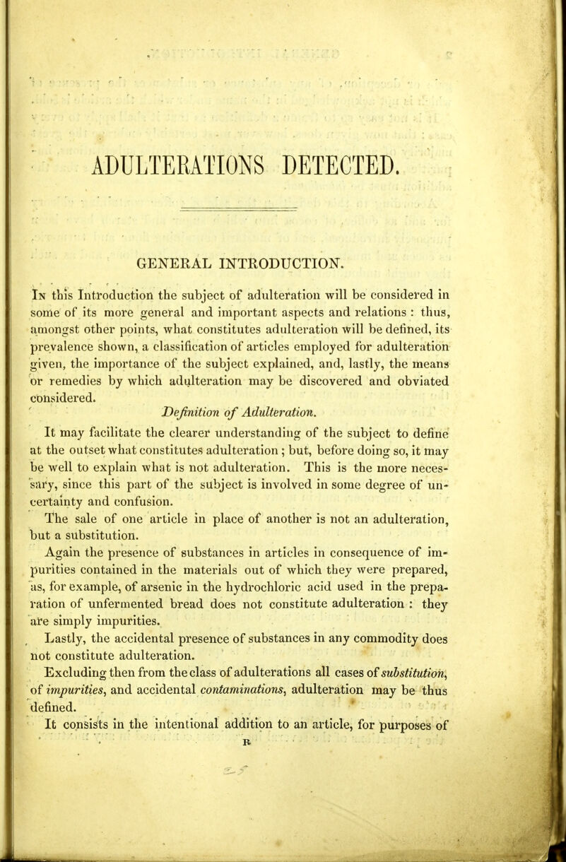 ADULTERATIONS DETECTED. GENERAL INTRODUCTION. In this Introduction the subject of adulteration will be considered in some of its more general and important aspects and relations : thus, amongst other points, what constitutes adulteration will be defined, its prevalence shown, a classification of articles employed for adulteration given, the importance of the subject explained, and, lastly, the means or remedies by which adulteration may be discovered and obviated considered. Veftnition of Adultej'ation. It may facilitate the clearer understanding of the subject to define at the outset what constitutes adulteration ; but, before doing so, it may be well to explain what is not adulteration. This is the more neces- sary, since this part of the subject is involved in some degree of un- certainty and confusion. The sale of one article in place of another is not an adulteration, but a substitution. Again the presence of substances in articles in consequence of im- purities contained in the materials out of which they were prepared, as, for example, of arsenic in the hydrochloric acid used in the prepa- ration of unfermented bread does not constitute adulteration : they are simply impurities. Lastly, the accidental presence of substances in any commodity does not constitute adulteration. Excluding then from the class of adulterations all cases of substitution, of impurities, and accidental contaminations, adulteration may be thus defined. It consists in the intentional addition to an article, for purposes of