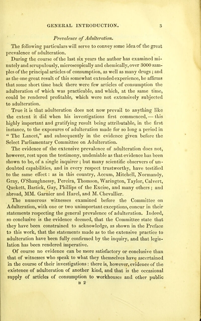 Prevalence of Adulteration. The following particulars will serve to convey some idea of the great prevalence of adulteration. During the course of the last six years the author has examined mi- nutely and scrupulously, microscopically and chemically, over 3000 sam- ples of the principal articles of consumption, as well as many drugs ; and as the one great result of this somewhat extended experience, he affirms that some short time back there were few articles of consumption the adulteration of which was practicable, and which, at the same time, could be rendered profitable, which were not extensively subjected to adulteration. True it is that adulteration does not now prevail to anything like the extent it did when his investigations first commenced, — this highly important and gratifying result being attributable, in the first instance, to the exposures of adulteration made for so long a period in  The Lancet, and subsequently in the evidence given before the Select Parliamentary Committee on Adulteration. The evidence of the extensive prevalence of adulteration does not, however, rest upon the testimony, undeniable as that evidence has been shown to be, of a single inquirer ; but many scientific observers of un- doubted capabilities, and in every respect trustworthy, have testified to the same efiect: as in this country, Accum, Mitchell, Normandy, Gray, O^Shaughnessy, Pereira, Thomson, Warington, Taylor, Calvert, Quekett, Bastick, Gay, Phillips of the Excise, and many others ; and abroad, MM. Garnier and Harel, and M. Chevallier. The numerous witnesses examined before the Committee on Adulteration, with one or two unimportant exceptions, concur in their statements respecting the general prevalence of adulteration. Indeed, so conclusive is the evidence deemed, that the Committee state that they have been constrained to acknowledge, as shown in the Preface to this work, that the statements made as to the extensive practice to adulteration have been fully confirmed by the inquiry, and that legis- lation has been rendered imperative. Of course no evidence can be more satisfactory or conclusive than that of witnesses who speak to what they themselves have ascertained in the course of their investigations : there is, however, evidence of the existence of adulteration of another kind, and that is the occasional supply of articles of consumption to workhouses and other public B 2