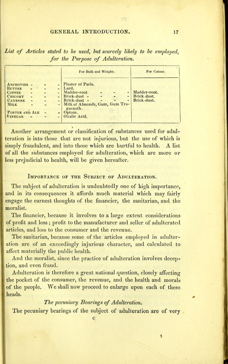 List of Articles stated to he used, hut scarcely likely to he employed, for the Purpose of Adulteration. For Bulk and Weight. For Colour. Anchovies - Plaster of Paris. Butter Lard. Coffee Madder-root _ . - Madder-root. Chicory Brick-dust - Brick-dust. Cayenne Brick-dust - - - - Brick-dust. Milk Millc of Almonds, Gum, Gum Tra- gacanth. Porter and Ai,e - Opium. Vinegar Oxalic Acid. Another arrangement or classification of substances used for adul- teration is into those that are not injurious, but the use of which is simply fraudulent, and into those which are hurtful to health. A list of all the substances employed for adulteration, which are more or less prejudicial to health, will be given hereafter. Importance of the Subject or Adulteration. The subject of adulteration is undoubtedly one of high importance, and in its consequences it affords much material which may fairly engage the earnest thoughts of the financier, the sanitarian, and the moralist. The financier, because it involves to a large extent considerations of profit and loss ; profit to the manufacturer and seller of adulterated articles, and loss to the consumer and the revenue. The sanitarian, because some of the articles employed in adulter- ation are of an exceedingly injurious character, and calculated to affect materially the public health. And the moralist, since the practice of adulteration involves decep- tion, and even fraud. Adulteration is therefore a great national question, closely affecting the pocket of the consumer, the revenue, and the health and morals of the people. We shall now proceed to enlarge upon each of these heads. The pecuniary Bearings of Adulteration. The pecuniary bearings of the subject of adulteration are of very