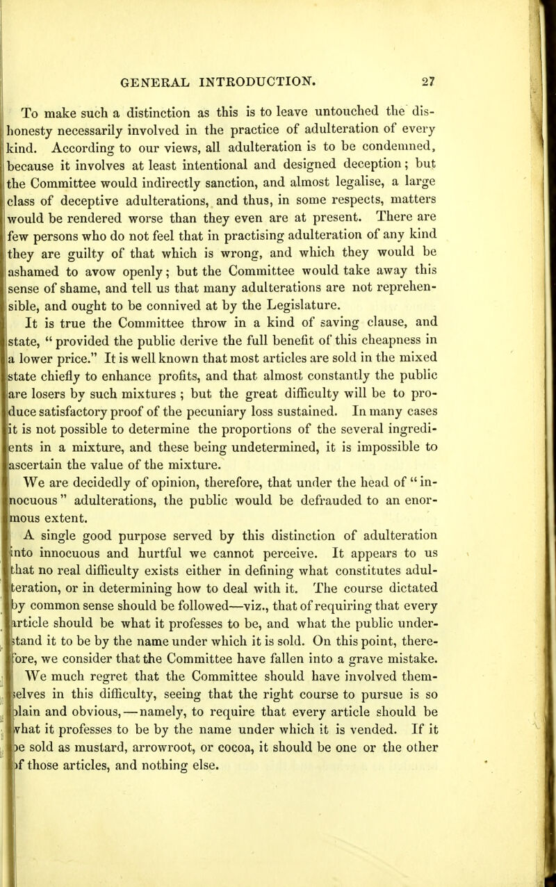 To make such a distinction as this is to leave untouched the dis- honesty necessarily involved in the practice of adulteration of every kind. According to our views, all adulteration is to be condemned, because it involves at least intentional and designed deception; but the Committee would indirectly sanction, and almost legalise, a large class of deceptive adulterations, and thus, in some respects, matters would be rendered worse than they even are at present. There are few persons who do not feel that in practising adulteration of any kind they are guilty of that which is wrong, and which they would be ashamed to avow openly; but the Committee would take away this , sense of shame, and tell us that many adulterations are not reprehen- jlsible, and ought to be connived at by the Legislature. It is true the Committee throw in a kind of saving clause, and state,  provided the public derive the full benefit of this cheapness in a lower price. It is well known that most articles are sold in the mixed state chiefly to enhance profits, and that almost constantly the public are losers by such mixtures ; but the great difficulty will be to pro- duce satisfactory proof of the pecuniary loss sustained. In many cases it is not possible to determine the proportions of the several ingredi- ents in a mixture, and these being undetermined, it is impossible to ascertain the value of the mixture. We are decidedly of opinion, therefore, that under the head of  in- nocuous  adulterations, the public would be defrauded to an enor- iQous extent. A single good purpose served by this distinction of adulteration nto innocuous and hurtful we cannot perceive. It appears to us hat no real difficulty exists either in defining what constitutes adul- teration, or in determining how to deal with it. The course dictated )y common sense should be followed—viz., that of requiring that every article should be what it professes to be, and what the public under- stand it to be by the name under which it is sold. On this point, there- bre, we consider that the Committee have fallen into a grave mistake. We much regret that the Committee should have involved them- lelves in this difficulty, seeing that the right course to pursue is so ilain and obvious,—namely, to require that every article should be vhat it professes to be by the name under which it is vended. If it )e sold as mustard, arrowroot, or cocoa, it should be one or the other )f those articles, and nothing else.