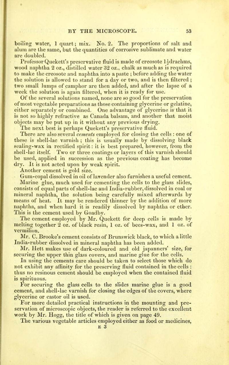 boiling water, 1 quart; mix. No. 2. The proportions of salt and alum are the same, but the quantities of corrosive sublimate and water are doubled. Professor Quekett's preservative fluid is made of creosote Udracbms, wood naphtha 2 oz., distilled water 32 oz., chalk as much as is required to make the creosote and naphtha into a paste ; before adding the water the solution is allowed to stand for a day or two, and is then filtered ; two small lumps of camphor are then added, and after the lapse of a week the solution is again filtered, when it is ready for use. Of the several solutions named, none are so good for the preservation of most vegetable preparations as those containing glycerine or gelatine, either separately or combined. One advantage of glycerine is that it is not so highly refractive as Canada balsam, and another that moist objects may be put up in it without any previous drying. The next best is perhaps Quekett's preservative fluid. There are also several cements employed for closing the cells : one of these is shell-lac varnish ; this is usually made by dissolving black sealing-wax in rectified spirit: it is best prepared, however, froni the shell-lac itself. Two or three coatings or layers of this varnish should be used, applied in succession as the previous coating has become dry. It is not acted upon by weak spirit. Another cement is gold size. Gum-copal dissolved in oil of lavender also furnishes a useful cement. Marine glue, much used for cementing the cells to the glass slides, consists of equal parts of shell-lac and India-rubber, dissolved in coal or mineral naphtha, the solution being carefully mixed afterwards by means of heat. It may be rendered thinner by the addition of more naphtha, and when hard it is readily dissolved by naphtha or ether. This is the cement used by Goadby. The cement employed by Mr. Quekett for deep cells is made by melting together 2 oz. of black resin, 1 oz. of bees-wax, and 1 oz. of vermilion. Mr. C. Brooke's cement consists of Brunswick black, to which a little India-rubber dissolved in mineral naphtha has been added. Mr. Hett makes use of dark-coloured and old japanners' size, for securing the upper thin glass covers, and marine glue for the cells. In using the cements care should be taken to select those which do not exhibit any affinity for the preserving fluid contained in the cells : thus no resinous cement should be employed when the contained fluid is spirituous. For securing the glass cells to the slides marine glue is a good cement, and shell-lac varnish for closing the edges of the covers, where glycerine or castor oil is used. For more detailed practical instructions in the mounting and pre- servation of microscopic objects, the reader is referred to the excellent work by Mr. Hogg, the title of which is given on page 49. The various vegetable articles employed either as food or medicines,