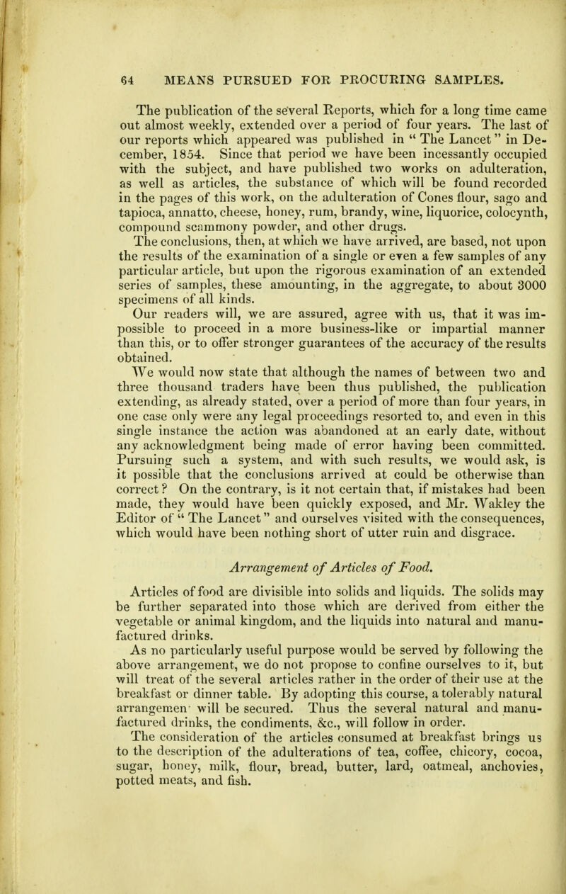 The publication of the several Reports, which for a long time came out almost weekly, extended over a period of four years. The last of our reports which appeared was published in  The Lancet in De- cember, 1854. Since that period we have been incessantly occupied with the subject, and have published two works on adulteration, as well as articles, the substance of which will be found recorded in the pages of this work, on the adulteration of Cones flour, sago and tapioca, annatto, cheese, honey, rum, brandy, wine, liquorice, colocynth, compound scammony powder, and other drugs. The conclusions, then, at which we have arrived, are based, not upon the results of the examination of a single or even a few samples of any particular article, but upon the rigorous examination of an extended series of samples, these amounting, in the aggregate, to about 3000 specimens of all kinds. Our readers will, we are assured, agree with us, that it was im- possible to proceed in a more business-like or impartial manner than this, or to offer stronger guarantees of the accuracy of the results obtained. We would now state that although the names of between two and three thousand traders have been thus published, the publication extending, as already stated, over a period of more than four years, in one case only were any legal proceedings resorted to, and even in this single instance the action was abandoned at an early date, without any acknowledgment being made of error having been committed. Pursuing such a system, and with such results, we would ask, is it possible that the conclusions arrived at could be otherwise than correct ? On the contrary, is it not certain that, if mistakes had been made, they would have been quickly exposed, and Mr. Wakley the Editor of  The Lancet and ourselves visited with the consequences, which would have been nothing short of utter ruin and disgrace. Arrangement o f Articles of Food. Articles of food are divisible into solids and liquids. The solids may be further separated into those which are derived from either the vegetable or animal kingdom, and the liquids into natural and manu- factured drinks. As no particularly useful purpose would be served by following the above arrangement, we do not propose to confine ourselves to it, but will treat of the several articles rather in the order of their use at the breakfast or dinner table. By adopting this course, a tolerably natural arrangemen' will be secured. Thus the several natural and manu- factured drinks, the condiments, &c., will follow in order. The consideration of the articles consumed at breakfast brings us to the description of the adulterations of tea, coffee, chicory, cocoa, sugar, honey, milk, flour, bread, butter, lard, oatmeal, anchovies, potted meats, and fish.