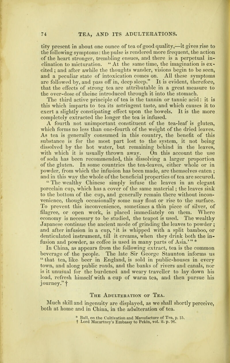 tity present in about one ounce of tea of good quality,—it gives rise to the following symptoms: the pulse is rendered more frequent, the action of the heart stronger, trembling ensues, and there is a perpetual in- clination to micturation.  At the same time, the imagination is ex- cited ; and after awhile the thoughts wander, visions begin to be seen, and a peculiar state of intoxication comes on. All these symptoms are followed by, and pass off in, deep sleep. It is evident, therefore, that the effects of strong tea are attributable in a great measure to the over-dose of theine introduced through it into the stomach. The third active principle of tea is the tannin or tannic acid : it is this which imparts to tea its astringent taste, and which causes it to exert a slightly constipating effect upon the bowels. It is the more completely extracted the longer the tea is infused. A fourth not unimportant constituent of the tea-leaf is gluten, which forms no less than one-fourth of the weight of the dried leaves. As tea is generally consumed in this country, the benefit of this substance is for the most part lost to the system, it not being dissolved by the hot water, but remaining behind in the leaves, with which it is usually thrown away. On this account the use of soda has been recommended, this dissolving a larger proportion of the gluten. In some countries the tea-leaves, either whole or in powder, from which the infusion has been made, are themselves eaten ; and in this way the whole of the beneficial properties of tea are secured.  The wealthy Chinese simply infuse the leaves in an elegant porcelain cup, which has a cover of the same material; the leaves sink to the bottom of the cup, and generally remain there without incon- venience, though occasionally some may float or rise to the surface. To prevent this inconvenience, sometimes a thin piece of silver, of filagree, or open work, is placed immediately on them. Where economy is necessary to be studied, the teapot is used. The wealthy Japanese continue the ancient mode of grinding the leaves to powder ; and after infusion in a cup, ' it is whipped with a split bamboo, or denticulated instrument, till it creams, when they drink both the in- fusion and powder, as coffee is used in many parts of Asia.' * ' In China, as appears from the following extract, tea is the common beverage of the people. The late Sir George Staunton informs us  that tea, like beer in England, is sold in public-houses in every town, and along public roads, and the banks of rivers and canals, nor is it unusual for the burdened and weary traveller to lay down his load, refresh himself with a cup of warm tea, and then pursue his journey. t The Adulteration of Tea. Much skill and ingenuity are displayed, as we shall shortly perceive, both at home and in China, in the adulteration of tea. * Ball, on the Cultivation and Manufacture of Tea, p. 15. t Lord Macartney's Embassy to Pekin, vol. ii. p. 96.